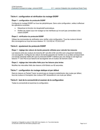 CCNA Exploration
Protocoles et concepts de routage : protocole EIGRP 9.7.1 : exercice d’intégration des compétences Packet Tracer
Copyright sur l'intégralité du contenu © 1992–2007 Cisco Systems, Inc. Tous droits réservés.
Ce document contient des informations publiques Cisco. Page 4 sur 4
Tâche 4 : configuration et vérification du routage EIGRP
Étape 1 : configuration du protocole EIGRP
Configurez le routage EIGRP sur tous les périphériques. Dans votre configuration, veillez à effectuer
les opérations suivantes :
• Désactivez la fonction de récapitulatif automatique.
• Arrêtez les mises à jour de routage sur les interfaces qui ne sont pas connectées à des
voisins EIGRP.
Étape 2 : vérification du protocole EIGRP
Utilisez les commandes de vérification pour vérifier votre configuration. Tous les routeurs doivent
être convergents sur tous les sous-réseaux 10.1.32.0/22 et 172.20.0.0/27
Tâche 6 : ajustement du protocole EIGRP
Étape 1 : réglage des valeurs de bande passante utilisées pour calculer les mesures
Les liaisons entre les routeurs de branche (B1 vers B2 et B2 vers B3) sont uniquement destinées
à la sauvegarde. Configurez les valeurs de bande passante de manière à ce qu’elles correspondent
à la bande passante réelle afin que le protocole EIGRP n’attribue pas une charge à coût égal aux
liaisons T1 vers HQ et aux liaisons de sauvegarde vers le routeur de branche voisin.
Étape 2 : réglage des intervalles Hello pour les liaisons plus lentes
Modifiez les intervalles Hello des liaisons à 64 Kbits/s sur 60 secondes.
Tâche 7 : configuration du routage statique et par défaut
Dans la mesure où Packet Tracer ne prend pas en charge la redistribution des routes par défaut,
tous les routeurs à l'exception des routeurs ISP nécessiteront une route par défaut.
Tâche 8 : test de la connectivité et examen de la configuration
Testez la connectivité et examinez la configuration.
 