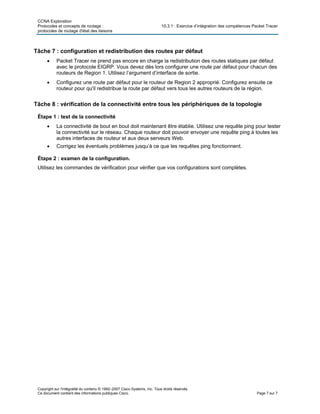 CCNA Exploration
Protocoles et concepts de routage : 10.3.1 : Exercice d’intégration des compétences Packet Tracer
protocoles de routage d'état des liaisons
Copyright sur l'intégralité du contenu © 1992–2007 Cisco Systems, Inc. Tous droits réservés.
Ce document contient des informations publiques Cisco. Page 7 sur 7
Tâche 7 : configuration et redistribution des routes par défaut
• Packet Tracer ne prend pas encore en charge la redistribution des routes statiques par défaut
avec le protocole EIGRP. Vous devez dès lors configurer une route par défaut pour chacun des
routeurs de Region 1. Utilisez l’argument d’interface de sortie.
• Configurez une route par défaut pour le routeur de Region 2 approprié. Configurez ensuite ce
routeur pour qu'il redistribue la route par défaut vers tous les autres routeurs de la région.
Tâche 8 : vérification de la connectivité entre tous les périphériques de la topologie
Étape 1 : test de la connectivité
• La connectivité de bout en bout doit maintenant être établie. Utilisez une requête ping pour tester
la connectivité sur le réseau. Chaque routeur doit pouvoir envoyer une requête ping à toutes les
autres interfaces de routeur et aux deux serveurs Web.
• Corrigez les éventuels problèmes jusqu’à ce que les requêtes ping fonctionnent.
Étape 2 : examen de la configuration.
Utilisez les commandes de vérification pour vérifier que vos configurations sont complètes.
 