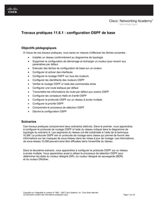 Travaux pratiques 11.6.1 : configuration OSPF de base
Objectifs pédagogiques
À l’issue de ces travaux pratiques, vous serez en mesure d’effectuer les tâches suivantes :
• Installer un réseau conformément au diagramme de topologie
• Supprimer la configuration de démarrage et recharger un routeur pour revenir aux
paramètres par défaut
• Exécuter des tâches de configuration de base sur un routeur
• Configurer et activer des interfaces
• Configurer le routage OSPF sur tous les routeurs
• Configurer les identifiants des routeurs OSPF
• Vérifier le routage OSPF à l’aide des commandes show
• Configurer une route statique par défaut
• Transmettre les informations de route par défaut aux voisins OSPF
• Configurer les compteurs Hello et d’arrêt OSPF
• Configurer le protocole OSPF sur un réseau à accès multiple
• Configurer la priorité OSPF
• Comprendre le processus de sélection OSPF
• Décrire la configuration OSPF
Scénarios
Ces travaux pratiques comprennent deux scénarios distincts. Dans le premier, vous apprendrez
à configurer le protocole de routage OSPF à l’aide du réseau indiqué dans le diagramme de
topologie du scénario A. Les segments du réseau ont été subdivisés à l’aide de la technique
VLSM. Le protocole OSPF est un protocole de routage sans classe qui permet de fournir des
informations sur les masques de sous-réseau dans les mises à jour de routage. Les informations
de sous-réseau VLSM peuvent ainsi être diffusées dans l’ensemble du réseau.
Dans le deuxième scénario, vous apprendrez à configurer le protocole OSPF sur un réseau
à accès multiple. Vous apprendrez aussi à utiliser le processus de sélection OSPF pour
déterminer les états du routeur désigné (DR), du routeur désigné de sauvegarde (BDR)
et du routeur DRother.
Copyright sur l’intégralité du contenu © 1992 – 2007 Cisco Systems, Inc. Tous droits réservés.
Ce document contient des informations publiques Cisco. Page 1 sur 24
 