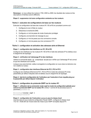 CCNA Exploration
Protocoles et concepts de routage : Protocole OSPF Travaux pratiques 11.6.1 : configuration OSPF de base
Remarque : si vous utilisez les routeurs 1700, 2500 ou 2600, les résultats des routeurs et les
descriptions d’interface seront différents.
Étape 2 : suppression de toute configuration existante sur les routeurs
Tâche 2 : exécution de configurations de base sur les routeurs
Exécutez la configuration de base des routeurs R1, R2 et R3 en procédant comme suit :
1. Configurez le nom d’hôte du routeur.
2. Désactivez la recherche DNS.
3. Configurez un mot de passe de mode d’exécution privilégié.
4. Configurez une bannière de message du jour.
5. Configurez un mot de passe pour les connexions console.
6. Configurez un mot de passe pour les connexions VTY.
Tâche 3 : configuration et activation des adresses série et Ethernet
Étape 1 : configuration des interfaces sur R1, R2 et R3
Configurez les interfaces sur les routeurs R1, R2 et R3 à l’aide des adresses IP du tableau sous
le diagramme de topologie.
Étape 2 : vérification de l’adressage IP et des interfaces
Utilisez la commande show ip interface brief pour vérifier que l’adressage IP est correct
et que les interfaces sont actives.
Lorsque vous avez terminé, veillez à enregistrer la configuration en cours dans la mémoire vive
non volatile du routeur.
Étape 3 : configuration des interfaces Ethernet de PC1, PC2 et PC3
Configurez les interfaces Ethernet de PC1, PC2 et PC3 à l’aide des adresses IP et des
passerelles par défaut indiquées dans le tableau sous le diagramme de topologie.
Étape 4 : test de la configuration de l’ordinateur par l’exécution d’une requête ping sur
la passerelle par défaut depuis l’ordinateur
Tâche 4 : configuration du protocole OSPF sur le routeur R1
Étape 1 : utilisation de la commande router ospf en mode de configuration globale pour
activer le protocole OSPF sur le routeur R1. Entrez 1 comme ID de processus pour le
paramètre process-ID.
R1(config)#router ospf 1
R1(config-router)#
Étape 2 : configuration de l’instruction network pour le réseau local
Une fois dans le sous-mode de configuration Router OSPF, configurez le réseau local
172.16.1.16/28 afin de l’inclure dans les mises à jour OSPF envoyées depuis R1.
Copyright sur l’intégralité du contenu © 1992 – 2007 Cisco Systems, Inc. Tous droits réservés.
Ce document contient des informations publiques Cisco. Page 3 sur 24
 