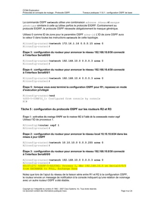 CCNA Exploration
Protocoles et concepts de routage : Protocole OSPF Travaux pratiques 11.6.1 : configuration OSPF de base
La commande OSPF network utilise une combinaison adresse réseau et masque
générique similaire à celle qu’utilise parfois le protocole EIGRP. Contrairement au
protocole EIGRP, le protocole OSPF nécessite obligatoirement le masque générique.
Utilisez 0 comme ID de zone pour le paramètre OSPF area-id. L’ID de zone OSPF aura
la valeur 0 dans toutes les instructions network de cette topologie.
R1(config-router)#network 172.16.1.16 0.0.0.15 area 0
R1(config-router)#
Étape 3 : configuration du routeur pour annoncer le réseau 192.168.10.0/30 connecté
à l’interface Serial0/0/0
R1(config-router)#network 192.168.10.0 0.0.0.3 area 0
R1(config-router)#
Étape 4 : configuration du routeur pour annoncer le réseau 192.168.10.4/30 connecté
à l’interface Serial0/0/1
R1(config-router)#network 192.168.10.4 0.0.0.3 area 0
R1(config-router)#
Étape 5 : lorsque vous avez terminé la configuration OSPF pour R1, repassez en mode
d’exécution privilégié
R1(config-router)#end
%SYS-5-CONFIG_I: Configured from console by console
R1#
Tâche 5 : configuration du protocole OSPF sur les routeurs R2 et R3
Étape 1 : activation du routage OSPF sur le routeur R2 à l’aide de la commande router ospf
Utilisez l’ID de processus 1.
R2(config)#router ospf 1
R2(config-router)#
Étape 2 : configuration du routeur pour annoncer le réseau local 10.10.10.0/24 dans les
mises à jour OSPF
R2(config-router)#network 10.10.10.0 0.0.0.255 area 0
R2(config-router)#
Étape 3 : configuration du routeur pour annoncer le réseau 192.168.10.0/30 connecté
à l’interface Serial0/0/0
R2(config-router)#network 192.168.10.0 0.0.0.3 area 0
R2(config-router)#
00:07:27: %OSPF-5-ADJCHG: Process 1, Nbr 192.168.10.5 on Serial0/0/0
from EXCHANGE to FULL, Exchange Done
Notez que lors de l’ajout du réseau de la liaison série entre R1 et R2 à la configuration OSPF,
le routeur envoie un message de notification à la console indiquant qu’une relation de voisinage
avec un autre routeur OSPF a été établie.
Copyright sur l’intégralité du contenu © 1992 – 2007 Cisco Systems, Inc. Tous droits réservés.
Ce document contient des informations publiques Cisco. Page 4 sur 24
 
