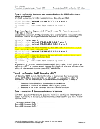 CCNA Exploration
Protocoles et concepts de routage : Protocole OSPF Travaux pratiques 11.6.1 : configuration OSPF de base
Étape 4 : configuration du routeur pour annoncer le réseau 192.168.10.8/30 connecté
à l’interface Serial0/0/1
Une fois la configuration terminée, repassez en mode d’exécution privilégié.
R2(config-router)#network 192.168.10.0 0.0.0.3 area 0
R2(config-router)#end
%SYS-5-CONFIG_I: Configured from console by console
R2#
Étape 5 : configuration du protocole OSPF sur le routeur R3 à l’aide des commandes
router ospf et network
Utilisez l’ID de processus 1. Configurez le routeur pour annoncer les trois réseaux connectés
directement. Une fois la configuration terminée, repassez en mode d’exécution privilégié.
R3(config)#router ospf 1
R3(config-router)#network 172.16.1.32 0.0.0.7 area 0
R3(config-router)#network 192.168.10.4 0.0.0.3 area 0
R3(config-router)#
00:17:46: %OSPF-5-ADJCHG: Process 1, Nbr 192.168.10.5 on Serial0/0/0
from LOADING to FULL, Loading Done
R3(config-router)#network 192.168.10.0 0.0.0.3 area 0
R3(config-router)#
00:18:01: %OSPF-5-ADJCHG: Process 1, Nbr 192.168.10.9 on Serial0/0/1
from EXCHANGE to FULL, Exchange Done
R3(config-router)#end
%SYS-5-CONFIG_I: Configured from console by console
R3#
Notez que lors de l’ajout des réseaux des liaisons séries entre R3 et R1 et entre R3 et R2 à la
configuration OSPF, le routeur envoie un message de notification à la console indiquant qu’une
relation de voisinage avec un autre routeur OSPF a été établie.
Tâche 6 : configuration des ID des routeurs OSPF
L’ID de routeur OSPF permet d’identifier le routeur de façon unique dans le domaine de
routage OSPF. L’ID de routeur est en fait une adresse IP. Les routeurs Cisco créent l’ID
de routeur de l’une des trois méthodes suivantes et dans l’ordre de priorité ci-dessous :
1. Adresse IP configurée avec la commande OSPF router-id.
2. Adresse IP la plus haute des adresses de bouclage du routeur.
3. Adresse IP active la plus haute des interfaces physiques du routeur.
Étape 1 : examen des ID de routeur actuels dans la topologie
Étant donné qu’aucun ID de routeur et qu’aucune interface de bouclage n’a été configuré sur
les trois routeurs, l’ID de chaque routeur est déterminé par l’adresse IP la plus élevée de toute
interface active.
Quel est l’ID de routeur de R1 ? ____________________
Quel est l’ID de routeur de R2 ? ____________________
Quel est l’ID de routeur de R3 ? ____________________
Copyright sur l’intégralité du contenu © 1992 – 2007 Cisco Systems, Inc. Tous droits réservés.
Ce document contient des informations publiques Cisco. Page 5 sur 24
 