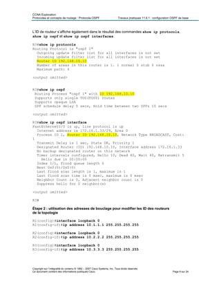 CCNA Exploration
Protocoles et concepts de routage : Protocole OSPF Travaux pratiques 11.6.1 : configuration OSPF de base
L’ID de routeur s’affiche également dans le résultat des commandes show ip protocols,
show ip ospf et show ip ospf interfaces.
R3#show ip protocols
Routing Protocol is "ospf 1"
Outgoing update filter list for all interfaces is not set
Incoming update filter list for all interfaces is not set
Router ID 192.168.10.10
Number of areas in this router is 1. 1 normal 0 stub 0 nssa
Maximum path: 4
<output omitted>
R3#show ip ospf
Routing Process "ospf 1" with ID 192.168.10.10
Supports only single TOS(TOS0) routes
Supports opaque LSA
SPF schedule delay 5 secs, Hold time between two SPFs 10 secs
<output omitted>
R3#show ip ospf interface
FastEthernet0/0 is up, line protocol is up
Internet address is 172.16.1.33/29, Area 0
Process ID 1, Router ID 192.168.10.10, Network Type BROADCAST, Cost:
1
Transmit Delay is 1 sec, State DR, Priority 1
Designated Router (ID) 192.168.10.10, Interface address 172.16.1.33
No backup designated router on this network
Timer intervals configured, Hello 10, Dead 40, Wait 40, Retransmit 5
Hello due in 00:00:00
Index 1/1, flood queue length 0
Next 0x0(0)/0x0(0)
Last flood scan length is 1, maximum is 1
Last flood scan time is 0 msec, maximum is 0 msec
Neighbor Count is 0, Adjacent neighbor count is 0
Suppress hello for 0 neighbor(s)
<output omitted>
R3#
Étape 2 : utilisation des adresses de bouclage pour modifier les ID des routeurs
de la topologie
R1(config)#interface loopback 0
R1(config-if)#ip address 10.1.1.1 255.255.255.255
R2(config)#interface loopback 0
R2(config-if)#ip address 10.2.2.2 255.255.255.255
R3(config)#interface loopback 0
R3(config-if)#ip address 10.3.3.3 255.255.255.255
Copyright sur l’intégralité du contenu © 1992 – 2007 Cisco Systems, Inc. Tous droits réservés.
Ce document contient des informations publiques Cisco. Page 6 sur 24
 