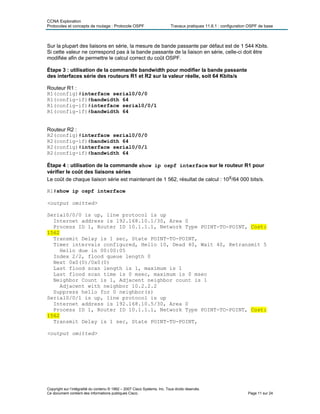 CCNA Exploration
Protocoles et concepts de routage : Protocole OSPF Travaux pratiques 11.6.1 : configuration OSPF de base
Sur la plupart des liaisons en série, la mesure de bande passante par défaut est de 1 544 Kbits.
Si cette valeur ne correspond pas à la bande passante de la liaison en série, celle-ci doit être
modifiée afin de permettre le calcul correct du coût OSPF.
Étape 3 : utilisation de la commande bandwidth pour modifier la bande passante
des interfaces série des routeurs R1 et R2 sur la valeur réelle, soit 64 Kbits/s
Routeur R1 :
R1(config)#interface serial0/0/0
R1(config-if)#bandwidth 64
R1(config-if)#interface serial0/0/1
R1(config-if)#bandwidth 64
Routeur R2 :
R2(config)#interface serial0/0/0
R2(config-if)#bandwidth 64
R2(config)#interface serial0/0/1
R2(config-if)#bandwidth 64
Étape 4 : utilisation de la commande show ip ospf interface sur le routeur R1 pour
vérifier le coût des liaisons séries
Le coût de chaque liaison série est maintenant de 1 562, résultat de calcul : 108/64 000 bits/s.
R1#show ip ospf interface
<output omitted>
Serial0/0/0 is up, line protocol is up
Internet address is 192.168.10.1/30, Area 0
Process ID 1, Router ID 10.1.1.1, Network Type POINT-TO-POINT, Cost:
1562
Transmit Delay is 1 sec, State POINT-TO-POINT,
Timer intervals configured, Hello 10, Dead 40, Wait 40, Retransmit 5
Hello due in 00:00:05
Index 2/2, flood queue length 0
Next 0x0(0)/0x0(0)
Last flood scan length is 1, maximum is 1
Last flood scan time is 0 msec, maximum is 0 msec
Neighbor Count is 1, Adjacent neighbor count is 1
Adjacent with neighbor 10.2.2.2
Suppress hello for 0 neighbor(s)
Serial0/0/1 is up, line protocol is up
Internet address is 192.168.10.5/30, Area 0
Process ID 1, Router ID 10.1.1.1, Network Type POINT-TO-POINT, Cost:
1562
Transmit Delay is 1 sec, State POINT-TO-POINT,
<output omitted>
Copyright sur l’intégralité du contenu © 1992 – 2007 Cisco Systems, Inc. Tous droits réservés.
Ce document contient des informations publiques Cisco. Page 11 sur 24
 