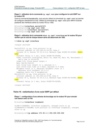 CCNA Exploration
Protocoles et concepts de routage : Protocole OSPF Travaux pratiques 11.6.1 : configuration OSPF de base
Étape 5 : utilisation de la commande ip ospf cost pour configurer le coût OSPF sur
le routeur R3
Outre la commande bandwidth, vous pouvez utiliser la commande ip ospf cost qui permet
de configurer directement le coût. Utilisez la commande ip ospf cost pour définir la bande
passante des interfaces séries du routeur R3 sur 1562.
R3(config)#interface serial0/0/0
R3(config-if)#ip ospf cost 1562
R3(config-if)#interface serial0/0/1
R3(config-if)#ip ospf cost 1562
Étape 6 : utilisation de la commande show ip ospf interface sur le routeur R3 pour
vérifier que le coût de chaque liaison série est désormais de 1562
R3#show ip ospf interface
<output omitted>
Serial0/0/1 is up, line protocol is up
Internet address is 192.168.10.10/30, Area 0
Process ID 1, Router ID 10.3.3.3, Network Type POINT-TO-POINT, Cost:
1562
Transmit Delay is 1 sec, State POINT-TO-POINT,
Timer intervals configured, Hello 10, Dead 40, Wait 40, Retransmit 5
Hello due in 00:00:06
Index 2/2, flood queue length 0
Next 0x0(0)/0x0(0)
Last flood scan length is 1, maximum is 1
Last flood scan time is 0 msec, maximum is 0 msec
Neighbor Count is 1, Adjacent neighbor count is 1
Adjacent with neighbor 10.2.2.2
Suppress hello for 0 neighbor(s)
Serial0/0/0 is up, line protocol is up
Internet address is 192.168.10.6/30, Area 0
Process ID 1, Router ID 10.3.3.3, Network Type POINT-TO-POINT, Cost:
1562
Transmit Delay is 1 sec, State POINT-TO-POINT,
<output omitted>
Tâche 10 : redistribution d’une route OSPF par défaut
Étape 1 : configuration d’une adresse de bouclage sur le routeur R1 pour simuler
une liaison avec un FAI
R1(config)#interface loopback1
%LINK-5-CHANGED: Interface Loopback1, changed state to up
%LINEPROTO-5-UPDOWN: Line protocol on Interface Loopback1, changed
state to up
R1(config-if)#ip address 172.30.1.1 255.255.255.252
Copyright sur l’intégralité du contenu © 1992 – 2007 Cisco Systems, Inc. Tous droits réservés.
Ce document contient des informations publiques Cisco. Page 12 sur 24
 