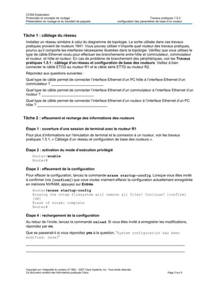 CCNA Exploration
Protocoles et concepts de routage : Travaux pratiques 1.5.2 :
Présentation du routage et du transfert de paquets configuration des paramètres de base d’un routeur
Copyright sur l’intégralité du contenu © 1992 – 2007 Cisco Systems, Inc. Tous droits réservés.
Ce document contient des informations publiques Cisco. Page 2 sur 9
Tâche 1 : câblage du réseau
Installez un réseau similaire à celui du diagramme de topologie. La sortie utilisée dans ces travaux
pratiques provient de routeurs 1841. Vous pouvez utiliser n’importe quel routeur des travaux pratiques,
pourvu qu’il comporte les interfaces nécessaires illustrées dans la topologie. Vérifiez que vous utilisez le
type de câble Ethernet voulu pour effectuer les branchements entre hôte et commutateur, commutateur
et routeur, et hôte et routeur. En cas de problème de branchement des périphériques, voir les Travaux
pratiques 1.5.1 : câblage d’un réseau et configuration de base des routeurs. Veillez à bien
connecter le câble ETCD au routeur R1 et le câble série ETTD au routeur R2.
Répondez aux questions suivantes :
Quel type de câble permet de connecter l’interface Ethernet d’un PC hôte à l’interface Ethernet d’un
commutateur ? __________________________
Quel type de câble permet de connecter l’interface Ethernet d’un commutateur à l’interface Ethernet d’un
routeur ? __________________________
Quel type de câble permet de connecter l’interface Ethernet d’un routeur à l’interface Ethernet d’un PC
hôte ? ___________________________________
Tâche 2 : effacement et recharge des informations des routeurs
Étape 1 : ouverture d’une session de terminal avec le routeur R1
Pour plus d’informations sur l’émulation de terminal et la connexion à un routeur, voir les travaux
pratiques 1.5.1, « Câblage d’un réseau et configuration de base des routeurs ».
Étape 2 : activation du mode d’exécution privilégié
Router>enable
Router#
Étape 3 : effacement de la configuration
Pour effacer la configuration, lancez la commande erase startup-config. Lorsque vous êtes invité
à confirmer (via [confirm]) que vous voulez vraiment effacer la configuration actuellement enregistrée
en mémoire NVRAM, appuyez sur Entrée.
Router#erase startup-config
Erasing the nvram filesystem will remove all files! Continue? [confirm]
[OK]
Erase of nvram: complete
Router#
Étape 4 : rechargement de la configuration
Au retour de l’invite, lancez la commande reload. Si vous êtes invité à enregistrer les modifications,
répondez par no.
Que se passerait-il si vous répondiez yes à la question, “System configuration has been
modified. Save?”
_______________________________________________________________________________
_______________________________________________________________________________
 