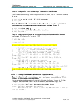 CCNA Exploration
Protocoles et concepts de routage : Protocole OSPF Travaux pratiques 11.6.1 : configuration OSPF de base
Étape 2 : configuration d’une route statique par défaut sur le routeur R1
Utilisez l’adresse de bouclage configurée pour simuler une liaison avec un FAI comme interface
de sortie.
R1(config)#ip route 0.0.0.0 0.0.0.0 loopback1
R1(config)#
Étape 3 : utilisation de la commande default-information originate pour inclure
la route statique dans les mises à jour OSPF envoyées depuis le routeur R1
R1(config)#router ospf 1
R1(config-router)#default-information originate
R1(config-router)#
Étape 4 : consultation de la table de routage du routeur R2 pour vérifier que la route
statique par défaut est redistribuée via OSPF
R2#show ip route
<output omitted>
Gateway of last resort is 192.168.10.1 to network 0.0.0.0
10.0.0.0/8 is variably subnetted, 2 subnets, 2 masks
C 10.2.2.2/32 is directly connected, Loopback0
C 10.10.10.0/24 is directly connected, FastEthernet0/0
172.16.0.0/16 is variably subnetted, 2 subnets, 2 masks
O 172.16.1.16/28 [110/1563] via 192.168.10.1, 00:29:28,
Serial0/0/0
O 172.16.1.32/29 [110/1563] via 192.168.10.10, 00:29:28,
Serial0/0/1
192.168.10.0/30 is subnetted, 3 subnets
C 192.168.10.0 is directly connected, Serial0/0/0
O 192.168.10.4 [110/3124] via 192.168.10.10, 00:25:56,
Serial0/0/1
[110/3124] via 192.168.10.1, 00:25:56, Serial0/0/0
C 192.168.10.8 is directly connected, Serial0/0/1
O*E2 0.0.0.0/0 [110/1] via 192.168.10.1, 00:01:11, Serial0/0/0
R2#
Tâche 11 : configuration de fonctions OSPF supplémentaires
Étape 1 : utilisation de la commande auto-cost reference-bandwidth pour définir
la valeur de la bande passante de référence
Augmentez la bande passante de référence à 10 000 pour simuler des vitesses de 10 GigE.
Configurez cette commande sur tous les routeurs dans le domaine de routage OSPF.
R1(config-router)#auto-cost reference-bandwidth 10000
% OSPF: Reference bandwidth is changed.
Assurez-vous que la bande passante de référence est la même sur
tous les routeurs.
Copyright sur l’intégralité du contenu © 1992 – 2007 Cisco Systems, Inc. Tous droits réservés.
Ce document contient des informations publiques Cisco. Page 13 sur 24
 