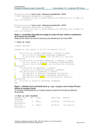 CCNA Exploration
Protocoles et concepts de routage : Protocole OSPF Travaux pratiques 11.6.1 : configuration OSPF de base
R2(config-router)#auto-cost reference-bandwidth 10000
% OSPF: Reference bandwidth is changed.
Assurez-vous que la bande passante de référence est la même sur
tous les routeurs.
R3(config-router)#auto-cost reference-bandwidth 10000
% OSPF: Reference bandwidth is changed.
Assurez-vous que la bande passante de référence est la même sur
tous les routeurs.
Étape 2 : consultation de la table de routage du routeur R1 pour vérifier la modification
de la mesure du coût OSPF
Notez que les valeurs de coût sont beaucoup plus élevées pour les routes OSPF.
R1#show ip route
<output omitted>
Gateway of last resort is 0.0.0.0 to network 0.0.0.0
10.0.0.0/8 is variably subnetted, 2 subnets, 2 masks
C 10.1.1.1/32 is directly connected, Loopback0
O 10.10.10.0/24 [110/65635] via 192.168.10.2, 00:01:01,
Serial0/0/0
172.16.0.0/16 is variably subnetted, 2 subnets, 2 masks
C 172.16.1.16/28 is directly connected, FastEthernet0/0
O 172.16.1.32/29 [110/65635] via 192.168.10.6, 00:00:51,
Serial0/0/1
172.30.0.0/30 is subnetted, 1 subnets
C 172.30.1.0 is directly connected, Loopback1
192.168.10.0/30 is subnetted, 3 subnets
C 192.168.10.0 is directly connected, Serial0/0/0
C 192.168.10.4 is directly connected, Serial0/0/1
O 192.168.10.8 [110/67097] via 192.168.10.2, 00:01:01,
Serial0/0/0
S* 0.0.0.0/0 is directly connected, Loopback1
R1#
Étape 3 : utilisation de la commande show ip ospf neighbor sur le routeur R1 pour
afficher le compteur d’arrêt
Le compteur d’arrêt déclenche un compte à rebours à partir de l’intervalle par défaut de
40 secondes.
R1#show ip ospf neighbor
Neighbor ID Pri State Dead Time Address
Interface
10.2.2.2 0 FULL/- 00:00:34 192.168.10.2
Serial0/0/0
10.3.3.3 0 FULL/- 00:00:34 192.168.10.6
Serial0/0/1
Copyright sur l’intégralité du contenu © 1992 – 2007 Cisco Systems, Inc. Tous droits réservés.
Ce document contient des informations publiques Cisco. Page 14 sur 24
 