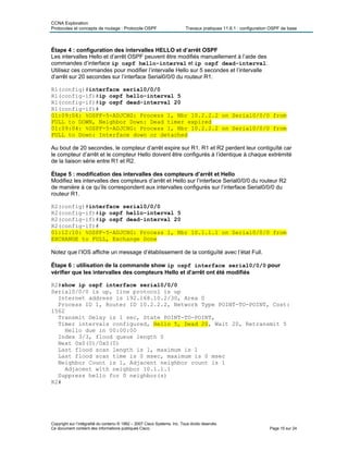 CCNA Exploration
Protocoles et concepts de routage : Protocole OSPF Travaux pratiques 11.6.1 : configuration OSPF de base
Étape 4 : configuration des intervalles HELLO et d’arrêt OSPF
Les intervalles Hello et d’arrêt OSPF peuvent être modifiés manuellement à l’aide des
commandes d’interface ip ospf hello-interval et ip ospf dead-interval.
Utilisez ces commandes pour modifier l’intervalle Hello sur 5 secondes et l’intervalle
d’arrêt sur 20 secondes sur l’interface Serial0/0/0 du routeur R1.
R1(config)#interface serial0/0/0
R1(config-if)#ip ospf hello-interval 5
R1(config-if)#ip ospf dead-interval 20
R1(config-if)#
01:09:04: %OSPF-5-ADJCHG: Process 1, Nbr 10.2.2.2 on Serial0/0/0 from
FULL to DOWN, Neighbor Down: Dead timer expired
01:09:04: %OSPF-5-ADJCHG: Process 1, Nbr 10.2.2.2 on Serial0/0/0 from
FULL to Down: Interface down or detached
Au bout de 20 secondes, le compteur d’arrêt expire sur R1. R1 et R2 perdent leur contiguïté car
le compteur d’arrêt et le compteur Hello doivent être configurés à l’identique à chaque extrémité
de la liaison série entre R1 et R2.
Étape 5 : modification des intervalles des compteurs d’arrêt et Hello
Modifiez les intervalles des compteurs d’arrêt et Hello sur l’interface Serial0/0/0 du routeur R2
de manière à ce qu’ils correspondent aux intervalles configurés sur l’interface Serial0/0/0 du
routeur R1.
R2(config)#interface serial0/0/0
R2(config-if)#ip ospf hello-interval 5
R2(config-if)#ip ospf dead-interval 20
R2(config-if)#
01:12:10: %OSPF-5-ADJCHG: Process 1, Nbr 10.1.1.1 on Serial0/0/0 from
EXCHANGE to FULL, Exchange Done
Notez que l’IOS affiche un message d’établissement de la contiguïté avec l’état Full.
Étape 6 : utilisation de la commande show ip ospf interface serial0/0/0 pour
vérifier que les intervalles des compteurs Hello et d’arrêt ont été modifiés
R2#show ip ospf interface serial0/0/0
Serial0/0/0 is up, line protocol is up
Internet address is 192.168.10.2/30, Area 0
Process ID 1, Router ID 10.2.2.2, Network Type POINT-TO-POINT, Cost:
1562
Transmit Delay is 1 sec, State POINT-TO-POINT,
Timer intervals configured, Hello 5, Dead 20, Wait 20, Retransmit 5
Hello due in 00:00:00
Index 3/3, flood queue length 0
Next 0x0(0)/0x0(0)
Last flood scan length is 1, maximum is 1
Last flood scan time is 0 msec, maximum is 0 msec
Neighbor Count is 1, Adjacent neighbor count is 1
Adjacent with neighbor 10.1.1.1
Suppress hello for 0 neighbor(s)
R2#
Copyright sur l’intégralité du contenu © 1992 – 2007 Cisco Systems, Inc. Tous droits réservés.
Ce document contient des informations publiques Cisco. Page 15 sur 24
 