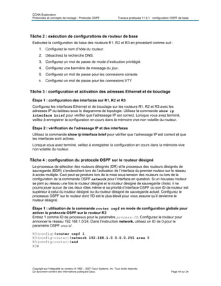 CCNA Exploration
Protocoles et concepts de routage : Protocole OSPF Travaux pratiques 11.6.1 : configuration OSPF de base
Tâche 2 : exécution de configurations de routeur de base
Exécutez la configuration de base des routeurs R1, R2 et R3 en procédant comme suit :
1. Configurez le nom d’hôte du routeur.
2. Désactivez la recherche DNS.
3. Configurez un mot de passe de mode d’exécution privilégié.
4. Configurez une bannière de message du jour.
5. Configurez un mot de passe pour les connexions console.
6. Configurez un mot de passe pour les connexions VTY
Tâche 3 : configuration et activation des adresses Ethernet et de bouclage
Étape 1 : configuration des interfaces sur R1, R2 et R3
Configurez les interfaces Ethernet et de bouclage sur les routeurs R1, R2 et R3 avec les
adresses IP du tableau sous le diagramme de topologie. Utilisez la commande show ip
interface brief pour vérifier que l’adressage IP est correct. Lorsque vous avez terminé,
veillez à enregistrer la configuration en cours dans la mémoire vive non volatile du routeur.
Étape 2 : vérification de l’adressage IP et des interfaces
Utilisez la commande show ip interface brief pour vérifier que l’adressage IP est correct et que
les interfaces sont actives.
Lorsque vous avez terminé, veillez à enregistrer la configuration en cours dans la mémoire vive
non volatile du routeur.
Tâche 4 : configuration du protocole OSPF sur le routeur désigné
Le processus de sélection des routeurs désignés (DR) et le processus des routeurs désignés de
sauvegarde (BDR) s’enclenchent lors de l’activation de l’interface du premier routeur sur le réseau
à accès multiple. Ceci peut se produire lors de la mise sous tension des routeurs ou lors de la
configuration de la commande OSPF network pour l’interface en question. Si un nouveau routeur
se joint au réseau une fois le routeur désigné et le routeur désigné de sauvegarde choisi, il ne
pourra jouer aucun de ces deux rôles même si sa priorité d’interface OSPF ou son ID de routeur est
supérieur à celui du routeur désigné ou du routeur désigné de sauvegarde actuel. Configurez le
processus OSPF sur le routeur dont l’ID est le plus élevé pour vous assurer qu’il devienne le
routeur désigné.
Étape 1 : utilisation de la commande router ospf en mode de configuration globale pour
activer le protocole OSPF sur le routeur R3
Entrez 1 comme ID de processus pour le paramètre process-ID. Configurez le routeur pour
annoncer le réseau 192.168.1.0/24. Dans l’instruction network, utilisez un ID de 0 pour le
paramètre OSPF area-id.
R3(config)#router ospf 1
R3(config-router)#network 192.168.1.0 0.0.0.255 area 0
R3(config-router)#end
R3#
Copyright sur l’intégralité du contenu © 1992 – 2007 Cisco Systems, Inc. Tous droits réservés.
Ce document contient des informations publiques Cisco. Page 18 sur 24
 
