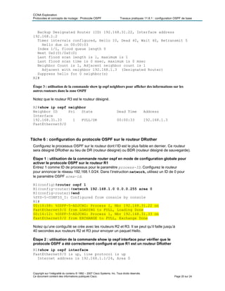 CCNA Exploration
Protocoles et concepts de routage : Protocole OSPF Travaux pratiques 11.6.1 : configuration OSPF de base
Backup Designated Router (ID) 192.168.31.22, Interface address
192.168.1.2
Timer intervals configured, Hello 10, Dead 40, Wait 40, Retransmit 5
Hello due in 00:00:03
Index 1/1, flood queue length 0
Next 0x0(0)/0x0(0)
Last flood scan length is 1, maximum is 1
Last flood scan time is 0 msec, maximum is 0 msec
Neighbor Count is 1, Adjacent neighbor count is 1
Adjacent with neighbor 192.168.1.3 (Designated Router)
Suppress hello for 0 neighbor(s)
R2#
Étape 3 : utilisation de la commande show ip ospf neighbors pour afficher des informations sur les
autres routeurs dans la zone OSPF
Notez que le routeur R3 est le routeur désigné.
R2#show ip ospf neighbor
Neighbor ID Pri State Dead Time Address
Interface
192.168.31.33 1 FULL/DR 00:00:33 192.168.1.3
FastEthernet0/0
Tâche 6 : configuration du protocole OSPF sur le routeur DRother
Configurez le processus OSPF sur le routeur dont l’ID est le plus faible en dernier. Ce routeur
sera désigné DRother au lieu de DR (routeur désigné) ou BDR (routeur désigné de sauvegarde).
Étape 1 : utilisation de la commande router ospf en mode de configuration globale pour
activer le protocole OSPF sur le routeur R1
Entrez 1 comme ID de processus pour le paramètre process-ID. Configurez le routeur
pour annoncer le réseau 192.168.1.0/24. Dans l’instruction network, utilisez un ID de 0 pour
le paramètre OSPF area-id.
R1(config)#router ospf 1
R1(config-router)#network 192.168.1.0 0.0.0.255 area 0
R1(config-router)#end
%SYS-5-CONFIG_I: Configured from console by console
R1#
00:16:08: %OSPF-5-ADJCHG: Process 1, Nbr 192.168.31.22 on
FastEthernet0/0 from LOADING to FULL, Loading Done
00:16:12: %OSPF-5-ADJCHG: Process 1, Nbr 192.168.31.33 on
FastEthernet0/0 from EXCHANGE to FULL, Exchange Done
Notez qu’une contiguïté se crée avec les routeurs R2 et R3. Il se peut qu’il faille jusqu’à
40 secondes aux routeurs R2 et R3 pour envoyer un paquet Hello.
Étape 2 : utilisation de la commande show ip ospf interface pour vérifier que le
protocole OSPF a été correctement configuré et que R1 est un routeur DRother
R1#show ip ospf interface
FastEthernet0/0 is up, line protocol is up
Internet address is 192.168.1.1/24, Area 0
Copyright sur l’intégralité du contenu © 1992 – 2007 Cisco Systems, Inc. Tous droits réservés.
Ce document contient des informations publiques Cisco. Page 20 sur 24
 