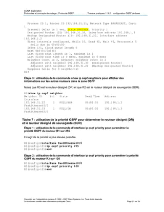 CCNA Exploration
Protocoles et concepts de routage : Protocole OSPF Travaux pratiques 11.6.1 : configuration OSPF de base
Process ID 1, Router ID 192.168.31.11, Network Type BROADCAST, Cost:
1
Transmit Delay is 1 sec, State DROTHER, Priority 1
Designated Router (ID) 192.168.31.33, Interface address 192.168.1.3
Backup Designated Router (ID) 192.168.31.22, Interface address
192.168.1.2
Timer intervals configured, Hello 10, Dead 40, Wait 40, Retransmit 5
Hello due in 00:00:00
Index 1/1, flood queue length 0
Next 0x0(0)/0x0(0)
Last flood scan length is 1, maximum is 1
Last flood scan time is 0 msec, maximum is 0 msec
Neighbor Count is 2, Adjacent neighbor count is 2
Adjacent with neighbor 192.168.31.33 (Designated Router)
Adjacent with neighbor 192.168.31.22 (Backup Designated Router)
Suppress hello for 0 neighbor(s)
R1#
Étape 3 : utilisation de la commande show ip ospf neighbors pour afficher des
informations sur les autres routeurs dans la zone OSPF
Notez que R3 est le routeur désigné (DR) et que R2 est le routeur désigné de sauvegarde (BDR).
R1#show ip ospf neighbor
Neighbor ID Pri State Dead Time Address
Interface
192.168.31.22 1 FULL/BDR 00:00:35 192.168.1.2
FastEthernet0/0
192.168.31.33 1 FULL/DR 00:00:30 192.168.1.3
FastEthernet0/0
Tâche 7 : utilisation de la priorité OSPF pour déterminer le routeur désigné (DR)
et le routeur désigné de sauvegarde (BDR)
Étape 1 : utilisation de la commande d’interface ip ospf priority pour paramétrer la
priorité OSPF du routeur R1 sur 255
Il s’agit de la priorité la plus élevée possible.
R1(config)#interface fastEthernet0/0
R1(config-if)#ip ospf priority 255
R1(config-if)#end
Étape 2 : utilisation de la commande d’interface ip ospf priority pour paramétrer la priorité
OSPF du routeur R3 sur 100
R3(config)#interface fastEthernet0/0
R3(config-if)#ip ospf priority 100
R3(config-if)#end
Copyright sur l’intégralité du contenu © 1992 – 2007 Cisco Systems, Inc. Tous droits réservés.
Ce document contient des informations publiques Cisco. Page 21 sur 24
 