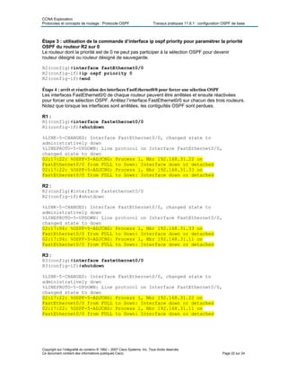 CCNA Exploration
Protocoles et concepts de routage : Protocole OSPF Travaux pratiques 11.6.1 : configuration OSPF de base
Étape 3 : utilisation de la commande d’interface ip ospf priority pour paramétrer la priorité
OSPF du routeur R2 sur 0
Le routeur dont la priorité est de 0 ne peut pas participer à la sélection OSPF pour devenir
routeur désigné ou routeur désigné de sauvegarde.
R2(config)#interface fastEthernet0/0
R2(config-if)#ip ospf priority 0
R2(config-if)#end
Étape 4 : arrêt et réactivation des interfaces FastEthernet0/0 pour forcer une sélection OSPF
Les interfaces FastEthernet0/0 de chaque routeur peuvent être arrêtées et ensuite réactivées
pour forcer une sélection OSPF. Arrêtez l’interface FastEthernet0/0 sur chacun des trois routeurs.
Notez que lorsque les interfaces sont arrêtées, les contiguïtés OSPF sont perdues.
R1 :
R1(config)#interface fastethernet0/0
R1(config-if)#shutdown
%LINK-5-CHANGED: Interface FastEthernet0/0, changed state to
administratively down
%LINEPROTO-5-UPDOWN: Line protocol on Interface FastEthernet0/0,
changed state to down
02:17:22: %OSPF-5-ADJCHG: Process 1, Nbr 192.168.31.22 on
FastEthernet0/0 from FULL to Down: Interface down or detached
02:17:22: %OSPF-5-ADJCHG: Process 1, Nbr 192.168.31.33 on
FastEthernet0/0 from FULL to Down: Interface down or detached
R2 :
R2(config)#interface fastethernet0/0
R2(config-if)#shutdown
%LINK-5-CHANGED: Interface FastEthernet0/0, changed state to
administratively down
%LINEPROTO-5-UPDOWN: Line protocol on Interface FastEthernet0/0,
changed state to down
02:17:06: %OSPF-5-ADJCHG: Process 1, Nbr 192.168.31.33 on
FastEthernet0/0 from FULL to Down: Interface down or detached
02:17:06: %OSPF-5-ADJCHG: Process 1, Nbr 192.168.31.11 on
FastEthernet0/0 from FULL to Down: Interface down or detached
R3 :
R3(config)#interface fastethernet0/0
R3(config-if)#shutdown
%LINK-5-CHANGED: Interface FastEthernet0/0, changed state to
administratively down
%LINEPROTO-5-UPDOWN: Line protocol on Interface FastEthernet0/0,
changed state to down
02:17:22: %OSPF-5-ADJCHG: Process 1, Nbr 192.168.31.22 on
FastEthernet0/0 from FULL to Down: Interface down or detached
02:17:22: %OSPF-5-ADJCHG: Process 1, Nbr 192.168.31.11 on
FastEthernet0/0 from FULL to Down: Interface down or detached
Copyright sur l’intégralité du contenu © 1992 – 2007 Cisco Systems, Inc. Tous droits réservés.
Ce document contient des informations publiques Cisco. Page 22 sur 24
 