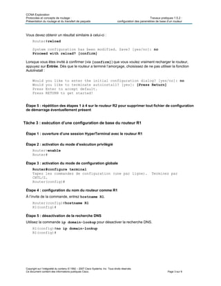 CCNA Exploration
Protocoles et concepts de routage : Travaux pratiques 1.5.2 :
Présentation du routage et du transfert de paquets configuration des paramètres de base d’un routeur
Copyright sur l’intégralité du contenu © 1992 – 2007 Cisco Systems, Inc. Tous droits réservés.
Ce document contient des informations publiques Cisco. Page 3 sur 9
Vous devez obtenir un résultat similaire à celui-ci :
Router#reload
System configuration has been modified. Save? [yes/no]: no
Proceed with reload? [confirm]
Lorsque vous êtes invité à confirmer (via [confirm]) que vous voulez vraiment recharger le routeur,
appuyez sur Entrée. Dès que le routeur a terminé l’amorçage, choisissez de ne pas utiliser la fonction
AutoInstall :
Would you like to enter the initial configuration dialog? [yes/no]: no
Would you like to terminate autoinstall? [yes]: [Press Return]
Press Enter to accept default.
Press RETURN to get started!
Étape 5 : répétition des étapes 1 à 4 sur le routeur R2 pour supprimer tout fichier de configuration
de démarrage éventuellement présent
Tâche 3 : exécution d’une configuration de base du routeur R1
Étape 1 : ouverture d’une session HyperTerminal avec le routeur R1
Étape 2 : activation du mode d’exécution privilégié
Router>enable
Router#
Étape 3 : activation du mode de configuration globale
Router#configure terminal
Tapez les commandes de configuration (une par ligne). Terminez par
CNTL/Z.
Router(config)#
Étape 4 : configuration du nom du routeur comme R1
À l’invite de la commande, entrez hostname R1.
Router(config)#hostname R1
R1(config)#
Étape 5 : désactivation de la recherche DNS
Utilisez la commande ip domain-lookup pour désactiver la recherche DNS.
R1(config)#no ip domain-lookup
R1(config)#
 