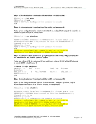 CCNA Exploration
Protocoles et concepts de routage : Protocole OSPF Travaux pratiques 11.6.1 : configuration OSPF de base
Étape 5 : réactivation de l’interface FastEthernet0/0 sur le routeur R2
R2(config-if)#no shut
R2(config-if)#end
%SYS-5-CONFIG_I: Configured from console by console
R2#
Étape 6 : réactivation de l’interface FastEthernet0/0 sur le routeur R1
Notez qu’une contiguïté se crée avec le routeur R2. Il se peut qu’il faille jusqu’à 40 secondes au
routeur R2 pour envoyer un paquet Hello.
R1(config-if)#no shutdown
%LINK-5-CHANGED: Interface FastEthernet0/0, changed state to up
%LINEPROTO-5-UPDOWN: Line protocol on Interface FastEthernet0/0,
changed state to up
R1(config-if)#end
%SYS-5-CONFIG_I: Configured from console by console
R1#
02:31:43: %OSPF-5-ADJCHG: Process 1, Nbr 192.168.31.22 on
FastEthernet0/0 from EXCHANGE to FULL, Exchange Done
Étape 7 : utilisation de la commande ip ospf neighbor sur le routeur R1 pour consulter
les informations des voisins OSPF du routeur
Notez que même si l’ID de routeur de R2 est supérieur à celui de R1, R2 a l’état DRother car
la priorité OSPF est définie sur 0.
R1#show ip ospf neighbor
Neighbor ID Pri State Dead Time Address
Interface
192.168.31.22 0 FULL/DROTHER 00:00:33 192.168.1.2
FastEthernet0/0
R1#
Étape 8 : réactivation de l’interface FastEthernet0/0 sur le routeur R3
Notez qu’une contiguïté se crée avec les routeurs R1 et R2. Il se peut qu’il faille jusqu’à
40 secondes aux routeurs R1 et R2 pour envoyer un paquet Hello.
R3(config-if)#no shutdown
%LINK-5-CHANGED: Interface FastEthernet0/0, changed state to up
%LINEPROTO-5-UPDOWN: Line protocol on Interface FastEthernet0/0,
changed state to up
R3(config-if)#end
%SYS-5-CONFIG_I: Configured from console by console
02:37:32: %OSPF-5-ADJCHG: Process 1, Nbr 192.168.31.11 on
FastEthernet0/0 from LOADING to FULL, Loading Done
02:37:36: %OSPF-5-ADJCHG: Process 1, Nbr 192.168.31.22 on
FastEthernet0/0 from EXCHANGE to FULL, Exchange Done
Copyright sur l’intégralité du contenu © 1992 – 2007 Cisco Systems, Inc. Tous droits réservés.
Ce document contient des informations publiques Cisco. Page 23 sur 24
 