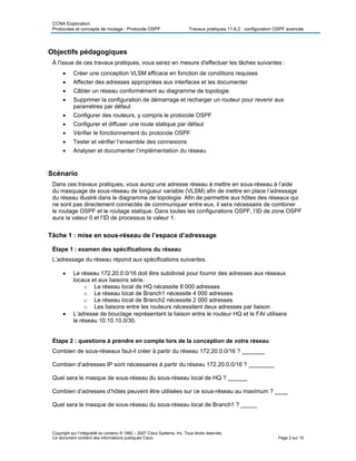 CCNA Exploration
Protocoles et concepts de routage : Protocole OSPF Travaux pratiques 11.6.2 : configuration OSPF avancée
Objectifs pédagogiques
À l'issue de ces travaux pratiques, vous serez en mesure d'effectuer les tâches suivantes :
• Créer une conception VLSM efficace en fonction de conditions requises
• Affecter des adresses appropriées aux interfaces et les documenter
• Câbler un réseau conformément au diagramme de topologie
• Supprimer la configuration de démarrage et recharger un routeur pour revenir aux
paramètres par défaut
• Configurer des routeurs, y compris le protocole OSPF
• Configurer et diffuser une route statique par défaut
• Vérifier le fonctionnement du protocole OSPF
• Tester et vérifier l’ensemble des connexions
• Analyser et documenter l’implémentation du réseau
Scénario
Dans ces travaux pratiques, vous aurez une adresse réseau à mettre en sous-réseau à l’aide
du masquage de sous-réseau de longueur variable (VLSM) afin de mettre en place l’adressage
du réseau illustré dans le diagramme de topologie. Afin de permettre aux hôtes des réseaux qui
ne sont pas directement connectés de communiquer entre eux, il sera nécessaire de combiner
le routage OSPF et le routage statique. Dans toutes les configurations OSPF, l’ID de zone OSPF
aura la valeur 0 et l’ID de processus la valeur 1.
Tâche 1 : mise en sous-réseau de l’espace d’adressage
Étape 1 : examen des spécifications du réseau
L’adressage du réseau répond aux spécifications suivantes.
• Le réseau 172.20.0.0/16 doit être subdivisé pour fournir des adresses aux réseaux
locaux et aux liaisons série.
o Le réseau local de HQ nécessite 8 000 adresses
o Le réseau local de Branch1 nécessite 4 000 adresses
o Le réseau local de Branch2 nécessite 2 000 adresses
o Les liaisons entre les routeurs nécessitent deux adresses par liaison
• L’adresse de bouclage représentant la liaison entre le routeur HQ et le FAI utilisera
le réseau 10.10.10.0/30.
Étape 2 : questions à prendre en compte lors de la conception de votre réseau
Combien de sous-réseaux faut-il créer à partir du réseau 172.20.0.0/16 ? _______
Combien d’adresses IP sont nécessaires à partir du réseau 172.20.0.0/16 ? ________
Quel sera le masque de sous-réseau du sous-réseau local de HQ ? ______
Combien d’adresses d’hôtes peuvent être utilisées sur ce sous-réseau au maximum ? ____
Quel sera le masque de sous-réseau du sous-réseau local de Branch1 ? _____
Copyright sur l’intégralité du contenu © 1992 – 2007 Cisco Systems, Inc. Tous droits réservés.
Ce document contient des informations publiques Cisco. Page 2 sur 10
 