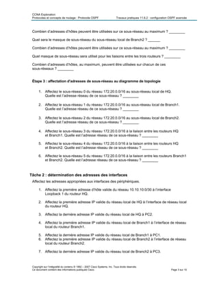 CCNA Exploration
Protocoles et concepts de routage : Protocole OSPF Travaux pratiques 11.6.2 : configuration OSPF avancée
Combien d’adresses d’hôtes peuvent être utilisées sur ce sous-réseau au maximum ? ________
Quel sera le masque de sous-réseau du sous-réseau local de Branch2 ? ______
Combien d’adresses d’hôtes peuvent être utilisées sur ce sous-réseau au maximum ? ________
Quel masque de sous-réseau sera utilisé pour les liaisons entre les trois routeurs ? ________
Combien d’adresses d’hôtes, au maximum, peuvent être utilisées sur chacun de ces
sous-réseaux ? ________
Étape 3 : affectation d'adresses de sous-réseau au diagramme de topologie
1. Affectez le sous-réseau 0 du réseau 172.20.0.0/16 au sous-réseau local de HQ.
Quelle est l’adresse réseau de ce sous-réseau ? ________
2. Affectez le sous-réseau 1 du réseau 172.20.0.0/16 au sous-réseau local de Branch1.
Quelle est l’adresse réseau de ce sous-réseau ? ________
3. Affectez le sous-réseau 2 du réseau 172.20.0.0/16 au sous-réseau local de Branch2.
Quelle est l’adresse réseau de ce sous-réseau ? ________
4. Affectez le sous-réseau 3 du réseau 172.20.0.0/16 à la liaison entre les routeurs HQ
et Branch1. Quelle est l’adresse réseau de ce sous-réseau ? ________
5. Affectez le sous-réseau 4 du réseau 172.20.0.0/16 à la liaison entre les routeurs HQ
et Branch2. Quelle est l’adresse réseau de ce sous-réseau ? ________
6. Affectez le sous-réseau 5 du réseau 172.20.0.0/16 à la liaison entre les routeurs Branch1
et Branch2. Quelle est l’adresse réseau de ce sous-réseau ? ________
Tâche 2 : détermination des adresses des interfaces
Affectez les adresses appropriées aux interfaces des périphériques.
1. Affectez la première adresse d’hôte valide du réseau 10.10.10.0/30 à l’interface
Loopback 1 du routeur HQ.
2. Affectez la première adresse IP valide du réseau local de HQ à l’interface de réseau local
du routeur HQ.
3. Affectez la dernière adresse IP valide du réseau local de HQ à PC2.
4. Affectez la première adresse IP valide du réseau local de Branch1 à l’interface de réseau
local du routeur Branch1.
5. Affectez la dernière adresse IP valide du réseau local de Branch1 à PC1.
6. Affectez la première adresse IP valide du réseau local de Branch2 à l’interface de réseau
local du routeur Branch2.
7. Affectez la dernière adresse IP valide du réseau local de Branch2 à PC3.
Copyright sur l’intégralité du contenu © 1992 – 2007 Cisco Systems, Inc. Tous droits réservés.
Ce document contient des informations publiques Cisco. Page 3 sur 10
 