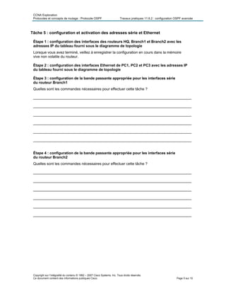 CCNA Exploration
Protocoles et concepts de routage : Protocole OSPF Travaux pratiques 11.6.2 : configuration OSPF avancée
Tâche 5 : configuration et activation des adresses série et Ethernet
Étape 1 : configuration des interfaces des routeurs HQ, Branch1 et Branch2 avec les
adresses IP du tableau fourni sous le diagramme de topologie
Lorsque vous avez terminé, veillez à enregistrer la configuration en cours dans la mémoire
vive non volatile du routeur.
Étape 2 : configuration des interfaces Ethernet de PC1, PC2 et PC3 avec les adresses IP
du tableau fourni sous le diagramme de topologie
Étape 3 : configuration de la bande passante appropriée pour les interfaces série
du routeur Branch1
Quelles sont les commandes nécessaires pour effectuer cette tâche ?
_____________________________________________________________________________
_____________________________________________________________________________
_____________________________________________________________________________
_____________________________________________________________________________
_____________________________________________________________________________
_____________________________________________________________________________
Étape 4 : configuration de la bande passante appropriée pour les interfaces série
du routeur Branch2
Quelles sont les commandes nécessaires pour effectuer cette tâche ?
_____________________________________________________________________________
_____________________________________________________________________________
_____________________________________________________________________________
_____________________________________________________________________________
_____________________________________________________________________________
_____________________________________________________________________________
Copyright sur l’intégralité du contenu © 1992 – 2007 Cisco Systems, Inc. Tous droits réservés.
Ce document contient des informations publiques Cisco. Page 5 sur 10
 