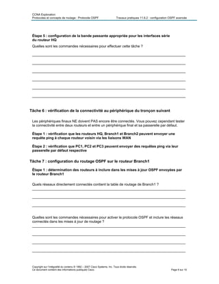 CCNA Exploration
Protocoles et concepts de routage : Protocole OSPF Travaux pratiques 11.6.2 : configuration OSPF avancée
Étape 5 : configuration de la bande passante appropriée pour les interfaces série
du routeur HQ
Quelles sont les commandes nécessaires pour effectuer cette tâche ?
_____________________________________________________________________________
_____________________________________________________________________________
_____________________________________________________________________________
_____________________________________________________________________________
_____________________________________________________________________________
_____________________________________________________________________________
Tâche 6 : vérification de la connectivité au périphérique du tronçon suivant
Les périphériques finaux NE doivent PAS encore être connectés. Vous pouvez cependant tester
la connectivité entre deux routeurs et entre un périphérique final et sa passerelle par défaut.
Étape 1 : vérification que les routeurs HQ, Branch1 et Branch2 peuvent envoyer une
requête ping à chaque routeur voisin via les liaisons WAN
Étape 2 : vérification que PC1, PC2 et PC3 peuvent envoyer des requêtes ping via leur
passerelle par défaut respective
Tâche 7 : configuration du routage OSPF sur le routeur Branch1
Étape 1 : détermination des routeurs à inclure dans les mises à jour OSPF envoyées par
le routeur Branch1
Quels réseaux directement connectés contient la table de routage de Branch1 ?
_____________________________________________________________________________
_____________________________________________________________________________
_____________________________________________________________________________
Quelles sont les commandes nécessaires pour activer le protocole OSPF et inclure les réseaux
connectés dans les mises à jour de routage ?
_____________________________________________________________________________
_____________________________________________________________________________
_____________________________________________________________________________
_____________________________________________________________________________
Copyright sur l’intégralité du contenu © 1992 – 2007 Cisco Systems, Inc. Tous droits réservés.
Ce document contient des informations publiques Cisco. Page 6 sur 10
 