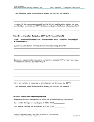CCNA Exploration
Protocoles et concepts de routage : Protocole OSPF Travaux pratiques 11.6.2 : configuration OSPF avancée
Quelle commande permet de désactiver les mises à jour OSPF sur ces interfaces ?
_____________________________________________________________________________
_____________________________________________________________________________
Le routeur HQ doit envoyer aux routeurs Branch1 et Branch2 les informations relatives à la route
par défaut dans les mises à jour OSPF. Quelle commande permet d’effectuer cette configuration ?
_____________________________________________________________________________
Tâche 9 : configuration du routage OSPF sur le routeur Branch2
Étape 1 : détermination des réseaux à inclure dans les mises à jour OSPF envoyées par
le routeur Branch2
Quels réseaux directement connectés contient la table de routage Branch2 ?
_____________________________________________________________________________
_____________________________________________________________________________
_____________________________________________________________________________
Quelles sont les commandes nécessaires pour activer le protocole OSPF et inclure les réseaux
connectés dans les mises à jour de routage ?
_____________________________________________________________________________
_____________________________________________________________________________
_____________________________________________________________________________
_____________________________________________________________________________
_____________________________________________________________________________
Y a-t-il des interfaces de routeur qui ne doivent pas envoyer de mises à jour OSPF ? _______
Quelle commande permet de désactiver les mises à jour OSPF sur ces interfaces ?
_____________________________________________________________________________
Tâche 10 : vérification des configurations
Répondez aux questions suivantes pour vérifier que le réseau fonctionne correctement.
Est-il possible d’envoyer une requête ping de PC1 à PC2 ? ____________
Est-il possible d’envoyer une requête ping de PC1 à PC3 ? ____________
Copyright sur l’intégralité du contenu © 1992 – 2007 Cisco Systems, Inc. Tous droits réservés.
Ce document contient des informations publiques Cisco. Page 8 sur 10
 