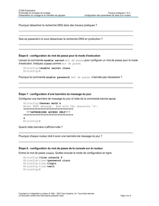 CCNA Exploration
Protocoles et concepts de routage : Travaux pratiques 1.5.2 :
Présentation du routage et du transfert de paquets configuration des paramètres de base d’un routeur
Copyright sur l’intégralité du contenu © 1992 – 2007 Cisco Systems, Inc. Tous droits réservés.
Ce document contient des informations publiques Cisco. Page 4 sur 9
Pourquoi désactiver la recherche DNS dans des travaux pratiques ?
_______________________________________________________________________________
_______________________________________________________________________________
Que se passerait-il si vous désactiviez la recherche DNS en production ?
_______________________________________________________________________________
_______________________________________________________________________________
Étape 6 : configuration du mot de passe pour le mode d’exécution
Lancez la commande enable secret mot de passe pour configurer un mot de passe pour le mode
d’exécution. Indiquez class comme mot de passe.
R1(config)#enable secret class
R1(config)#
Pourquoi la commande enable password mot de passe n’est-elle pas nécessaire ?
_______________________________________________________________________________
_______________________________________________________________________________
Étape 7 : configuration d’une bannière du message du jour
Configurez une bannière de message du jour à l’aide de la commande banner motd.
R1(config)#banner motd &
Enter TEXT message. End with the character '&'.
********************************
!!!AUTHORIZED ACCESS ONLY!!!
********************************
&
R1(config)#
Quand cette bannière s’affiche-t-elle ?
_______________________________________________________________________________
Pourquoi chaque routeur doit-il avoir une bannière de message du jour ?
_______________________________________________________________________________
Étape 8 : configuration du mot de passe de la console sur le routeur
Entrez le mot de passe cisco. Quittez ensuite le mode de configuration en ligne.
R1(config)#line console 0
R1(config-line)#password cisco
R1(config-line)#login
R1(config-line)#exit
R1(config)#
 