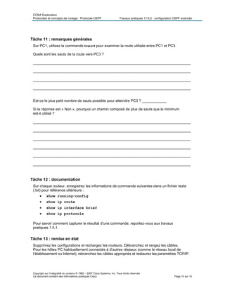 CCNA Exploration
Protocoles et concepts de routage : Protocole OSPF Travaux pratiques 11.6.2 : configuration OSPF avancée
Copyright sur l’intégralité du contenu © 1992 – 2007 Cisco Systems, Inc. Tous droits réservés.
Ce document contient des informations publiques Cisco. Page 10 sur 10
Tâche 11 : remarques générales
Sur PC1, utilisez la commande tracert pour examiner la route utilisée entre PC1 et PC3.
Quels sont les sauts de la route vers PC3 ?
_____________________________________________________________________________
_____________________________________________________________________________
_____________________________________________________________________________
_____________________________________________________________________________
Est-ce le plus petit nombre de sauts possible pour atteindre PC3 ? ____________
Si la réponse est « Non », pourquoi un chemin composé de plus de sauts que le minimum
est-il utilisé ?
_____________________________________________________________________________
_____________________________________________________________________________
_____________________________________________________________________________
_____________________________________________________________________________
_____________________________________________________________________________
_____________________________________________________________________________
Tâche 12 : documentation
Sur chaque routeur, enregistrez les informations de commande suivantes dans un fichier texte
(.txt) pour référence ultérieure :
• show running-config
• show ip route
• show ip interface brief
• show ip protocols
Pour savoir comment capturer le résultat d’une commande, reportez-vous aux travaux
pratiques 1.5.1.
Tâche 13 : remise en état
Supprimez les configurations et rechargez les routeurs. Débranchez et rangez les câbles.
Pour les hôtes PC habituellement connectés à d’autres réseaux (comme le réseau local de
l’établissement ou Internet), rebranchez les câbles appropriés et restaurez les paramètres TCP/IP.
 