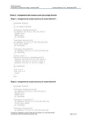 CCNA Exploration
Protocoles et concepts de routage : protocole OSPF Travaux pratiques 11.6.3 : dépannage OSPF
Copyright sur l’intégralité du contenu © 1992–2007 Cisco Systems, Inc. Tous droits réservés.
Ce document contient des informations publiques Cisco. Page 3 sur 12
Tâche 2 : chargement des routeurs avec les scripts fournis
Étape 1 : chargement du script suivant sur le routeur Branch1 :
hostname Branch1
!
no ip domain-lookup
!
interface FastEthernet0/0
ip address 10.10.4.1 255.255.254.0
duplex auto
speed auto
no shutdown
!
interface Serial0/0/0
ip address 172.16.7.2 255.255.255.252
clock rate 64000
no shutdown
!
interface Serial0/0/1
ip address 172.16.7.9 255.255.255.252
no shutdown
!
router ospf 1
passive-interface FastEthernet0/0
network 10.10.4.0 0.0.1.255 area 0
network 172.16.7.0 0.0.0.3 area 0
network 172.16.7.8 0.0.0.3 area 0
!
ip classless
!
line con 0
line vty 0 4
login
!
end
Étape 2 : chargement du script suivant sur le routeur Branch2
hostname Branch2
!
interface FastEthernet0/0
ip address 10.10.6.1 255.255.254.0
duplex auto
speed auto
no shutdown
!
interface Serial0/0/0
ip address 172.16.7.10 255.255.255.252
clock rate 64000
no shutdown
!
interface Serial0/0/1
ip address 172.16.7.6 255.255.255.252
 