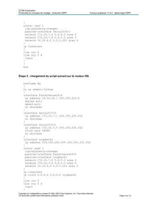 CCNA Exploration
Protocoles et concepts de routage : protocole OSPF Travaux pratiques 11.6.3 : dépannage OSPF
Copyright sur l’intégralité du contenu © 1992–2007 Cisco Systems, Inc. Tous droits réservés.
Ce document contient des informations publiques Cisco. Page 4 sur 12
!
router ospf 1
log-adjacency-changes
passive-interface Serial0/0/1
network 172.16.7.4 0.0.0.3 area 0
network 172.16.7.8 0.0.0.3 area 0
network 10.10.6.0 0.0.3.255 area 0
!
ip classless
!
line con 0
line vty 0 4
login
!
!
end
Étape 3 : chargement du script suivant sur le routeur HQ
hostname HQ
!
no ip domain-lookup
!
interface FastEthernet0/0
ip address 10.10.10.1 255.255.252.0
duplex auto
speed auto
no shutdown
!
interface Serial0/0/0
ip address 172.16.7.1 255.255.255.252
no shutdown
!
interface Serial0/0/1
ip address 172.16.7.5 255.255.255.252
clock rate 64000
no shutdown
!
interface Loopback1
ip address 209.165.202.129 255.255.255.252
!
router ospf 1
log-adjacency-changes
passive-interface FastEthernet0/0
passive-interface Loopback1
network 172.16.7.0 0.0.0.3 area 0
network 172.16.7.4 0.0.0.3 area 0
network 10.10.0.0 0.0.7.255 area 0
!
ip classless
ip route 0.0.0.0 0.0.0.0 loopback1
!
line con 0
line vty 0 4
login
!
 