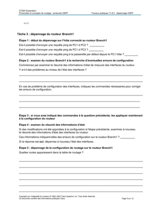 CCNA Exploration
Protocoles et concepts de routage : protocole OSPF Travaux pratiques 11.6.3 : dépannage OSPF
Copyright sur l’intégralité du contenu © 1992–2007 Cisco Systems, Inc. Tous droits réservés.
Ce document contient des informations publiques Cisco. Page 5 sur 12
end
Tâche 3 : dépannage du routeur Branch1
Étape 1 : début du dépannage sur l’hôte connecté au routeur Branch1
Est-il possible d’envoyer une requête ping de PC1 à PC2 ? __________
Est-il possible d’envoyer une requête ping de PC1 à PC3 ? __________
Est-il possible d’envoyer une requête ping à la passerelle par défaut depuis le PC1 hôte ? _________
Étape 2 : examen du routeur Branch1 à la recherche d’éventuelles erreurs de configuration
Commencez par examiner le résumé des informations d’état de chacune des interfaces du routeur.
Y a-t-il des problèmes au niveau de l’état des interfaces ?
____________________________________________________________________________________
____________________________________________________________________________________
En cas de problème de configuration des interfaces, indiquez les commandes nécessaires pour corriger
les erreurs de configuration.
____________________________________________________________________________________
__________________________________________________________________________________
__________________________________________________________________________________
Étape 3 : si vous avez indiqué des commandes à la question précédente, les appliquer maintenant
à la configuration du routeur
Étape 4 : examen du résumé des informations d’état
Si des modifications ont été apportées à la configuration à l'étape précédente, examinez à nouveau
le résumé des informations d'état des interfaces du routeur.
Ces informations indiquent-elles des erreurs de configuration sur le routeur Branch1 ? __________
Si la réponse est oui, dépannez à nouveau l’état des interfaces.
Étape 5 : dépannage de la configuration de routage sur le routeur Branch1
Quelles routes apparaissent dans la table de routage ?
____________________________________________________________________________________
____________________________________________________________________________________
____________________________________________________________________________________
____________________________________________________________________________________
____________________________________________________________________________________
____________________________________________________________________________________
 