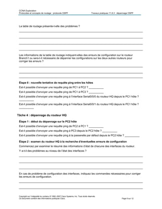 CCNA Exploration
Protocoles et concepts de routage : protocole OSPF Travaux pratiques 11.6.3 : dépannage OSPF
Copyright sur l’intégralité du contenu © 1992–2007 Cisco Systems, Inc. Tous droits réservés.
Ce document contient des informations publiques Cisco. Page 6 sur 12
La table de routage présente-t-elle des problèmes ?
____________________________________________________________________________________
____________________________________________________________________________________
____________________________________________________________________________________
____________________________________________________________________________________
Les informations de la table de routage indiquent-elles des erreurs de configuration sur le routeur
Branch1 ou sera-t-il nécessaire de dépanner les configurations sur les deux autres routeurs pour
corriger les erreurs ?
____________________________________________________________________________________
____________________________________________________________________________________
____________________________________________________________________________________
Étape 6 : nouvelle tentative de requête ping entre les hôtes
Est-il possible d’envoyer une requête ping de PC1 à PC2 ? __________
Est-il possible d’envoyer une requête ping de PC1 à PC3 ? __________
Est-il possible d’envoyer une requête ping à l’interface Serial0/0/0 du routeur HQ depuis le PC1 hôte ?
__________
Est-il possible d’envoyer une requête ping à l’interface Serial0/0/1 du routeur HQ depuis le PC1 hôte ?
__________
Tâche 4 : dépannage du routeur HQ
Étape 1 : début du dépannage sur le PC2 hôte
Est-il possible d’envoyer une requête ping de PC2 à PC1 ? __________
Est-il possible d’envoyer une requête ping à PC3 depuis le PC2 hôte ? __________
Est-il possible d’envoyer une requête ping à la passerelle par défaut depuis le PC2 hôte ? __________
Étape 2 : examen du routeur HQ à la recherche d’éventuelles erreurs de configuration
Commencez par examiner le résumé des informations d’état de chacune des interfaces du routeur.
Y a-t-il des problèmes au niveau de l’état des interfaces ?
____________________________________________________________________________________
____________________________________________________________________________________
____________________________________________________________________________________
En cas de problème de configuration des interfaces, indiquez les commandes nécessaires pour corriger
les erreurs de configuration.
____________________________________________________________________________________
____________________________________________________________________________________
 