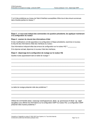 CCNA Exploration
Protocoles et concepts de routage : protocole OSPF Travaux pratiques 11.6.3 : dépannage OSPF
Copyright sur l’intégralité du contenu © 1992–2007 Cisco Systems, Inc. Tous droits réservés.
Ce document contient des informations publiques Cisco. Page 7 sur 12
____________________________________________________________________________________
Y a-t-il des problèmes au niveau de l’état d’interface susceptibles d’être dus à des erreurs survenues
dans d'autres parties du réseau ?
____________________________________________________________________________________
____________________________________________________________________________________
____________________________________________________________________________________
Étape 3 : si vous avez indiqué des commandes à la question précédente, les appliquer maintenant
à la configuration du routeur
Étape 4 : examen du résumé des informations d’état
Si des modifications ont été apportées à la configuration à l'étape précédente, examinez à nouveau
le résumé des informations d'état des interfaces du routeur.
Ces informations indiquent-elles des erreurs de configuration sur le routeur HQ ? __________
Si la réponse est oui, dépannez à nouveau l’état des interfaces.
Étape 5 : dépannage de la configuration de routage sur le routeur HQ
Quelles routes apparaissent dans la table de routage ?
____________________________________________________________________________________
____________________________________________________________________________________
____________________________________________________________________________________
____________________________________________________________________________________
____________________________________________________________________________________
____________________________________________________________________________________
____________________________________________________________________________________
____________________________________________________________________________________
La table de routage présente-t-elle des problèmes ?
____________________________________________________________________________________
____________________________________________________________________________________
____________________________________________________________________________________
Utilisez les commandes show running-configuration, show ip protocols et show ip ospf
neighbor pour afficher les informations sur la configuration OSPF du routeur HQ. La configuration OSPF
présente-t-elle d’autres problèmes ?
____________________________________________________________________________________
____________________________________________________________________________________
 