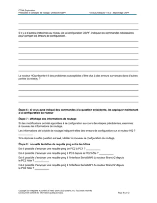 CCNA Exploration
Protocoles et concepts de routage : protocole OSPF Travaux pratiques 11.6.3 : dépannage OSPF
Copyright sur l’intégralité du contenu © 1992–2007 Cisco Systems, Inc. Tous droits réservés.
Ce document contient des informations publiques Cisco. Page 8 sur 12
____________________________________________________________________________________
____________________________________________________________________________________
S’il y a d’autres problèmes au niveau de la configuration OSPF, indiquez les commandes nécessaires
pour corriger les erreurs de configuration.
____________________________________________________________________________________
____________________________________________________________________________________
____________________________________________________________________________________
____________________________________________________________________________________
____________________________________________________________________________________
____________________________________________________________________________________
Le routeur HQ présente-t-il des problèmes susceptibles d’être dus à des erreurs survenues dans d'autres
parties du réseau ?
____________________________________________________________________________________
____________________________________________________________________________________
____________________________________________________________________________________
____________________________________________________________________________________
Étape 6 : si vous avez indiqué des commandes à la question précédente, les appliquer maintenant
à la configuration du routeur
Étape 7 : affichage des informations de routage
Si des modifications ont été apportées à la configuration au cours des étapes précédentes, examinez
à nouveau les informations de routage.
Les informations de la table de routage indiquent-elles des erreurs de configuration sur le routeur HQ ?
__________
Si la réponse à cette question est oui, vérifiez à nouveau la configuration du routage.
Étape 8 : nouvelle tentative de requête ping entre les hôtes
Est-il possible d’envoyer une requête ping de PC2 à PC1 ? __________
Est-il possible d’envoyer une requête ping à PC3 depuis le PC2 hôte ? __________
Est-il possible d’envoyer une requête ping à l’interface Serial0/0/0 du routeur Branch2 depuis
le PC2 hôte ? __________
Est-il possible d’envoyer une requête ping à l’interface Serial0/0/1 du routeur Branch2 depuis
le PC2 hôte ? __________
 