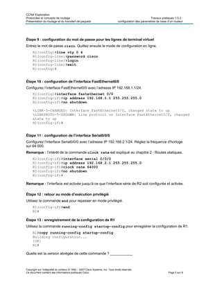 CCNA Exploration
Protocoles et concepts de routage : Travaux pratiques 1.5.2 :
Présentation du routage et du transfert de paquets configuration des paramètres de base d’un routeur
Copyright sur l’intégralité du contenu © 1992 – 2007 Cisco Systems, Inc. Tous droits réservés.
Ce document contient des informations publiques Cisco. Page 5 sur 9
Étape 9 : configuration du mot de passe pour les lignes de terminal virtuel
Entrez le mot de passe cisco. Quittez ensuite le mode de configuration en ligne.
R1(config)#line vty 0 4
R1(config-line)#password cisco
R1(config-line)#login
R1(config-line)#exit
R1(config)#
Étape 10 : configuration de l’interface FastEthernet0/0
Configurez l’interface FastEthernet0/0 avec l’adresse IP 192.168.1.1/24.
R1(config)#interface fastethernet 0/0
R1(config-if)#ip address 192.168.1.1 255.255.255.0
R1(config-if)#no shutdown
%LINK-5-CHANGED: Interface FastEthernet0/0, changed state to up
%LINEPROTO-5-UPDOWN: Line protocol on Interface FastEthernet0/0, changed
state to up
R1(config-if)#
Étape 11 : configuration de l’interface Serial0/0/0
Configurez l’interface Serial0/0/0 avec l’adresse IP 192.168.2.1/24. Réglez la fréquence d'horloge
sur 64 000.
Remarque : l’intérêt de la commande clock rate est expliqué au chapitre 2 : Routes statiques.
R1(config-if)#interface serial 0/0/0
R1(config-if)#ip address 192.168.2.1 255.255.255.0
R1(config-if)#clock rate 64000
R1(config-if)#no shutdown
R1(config-if)#
Remarque : l’interface est activée jusqu’à ce que l’interface série de R2 soit configurée et activée.
Étape 12 : retour au mode d’exécution privilégié
Utilisez la commande end pour repasser en mode privilégié.
R1(config-if)#end
R1#
Étape 13 : enregistrement de la configuration de R1
Utilisez la commande running-config startup-config pour enregistrer la configuration de R1.
R1#copy running-config startup-config
Building configuration...
[OK]
R1#
Quelle est la version abrégée de cette commande ? ___________
 