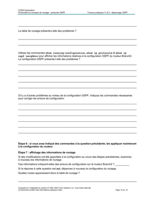 CCNA Exploration
Protocoles et concepts de routage : protocole OSPF Travaux pratiques 11.6.3 : dépannage OSPF
Copyright sur l’intégralité du contenu © 1992–2007 Cisco Systems, Inc. Tous droits réservés.
Ce document contient des informations publiques Cisco. Page 10 sur 12
____________________________________________________________________________________
La table de routage présente-t-elle des problèmes ?
____________________________________________________________________________________
____________________________________________________________________________________
Utilisez les commandes show running-configuration, show ip protocols et show ip
ospf neighbor pour afficher les informations relatives à la configuration OSPF du routeur Branch2.
La configuration OSPF présente-t-elle des problèmes ?
____________________________________________________________________________________
____________________________________________________________________________________
____________________________________________________________________________________
____________________________________________________________________________________
____________________________________________________________________________________
S’il y a d’autres problèmes au niveau de la configuration OSPF, indiquez les commandes nécessaires
pour corriger les erreurs de configuration.
____________________________________________________________________________________
____________________________________________________________________________________
____________________________________________________________________________________
____________________________________________________________________________________
____________________________________________________________________________________
____________________________________________________________________________________
Étape 6 : si vous avez indiqué des commandes à la question précédente, les appliquer maintenant
à la configuration du routeur
Étape 7 : affichage des informations de routage
Si des modifications ont été apportées à la configuration au cours des étapes précédentes, examinez
à nouveau les informations de routage.
Ces informations indiquent-elles des erreurs de configuration sur le routeur Branch2 ? __________
Si la réponse à cette question est oui, dépannez à nouveau la configuration du routage.
Quelles routes apparaissent dans la table de routage ?
____________________________________________________________________________________
 