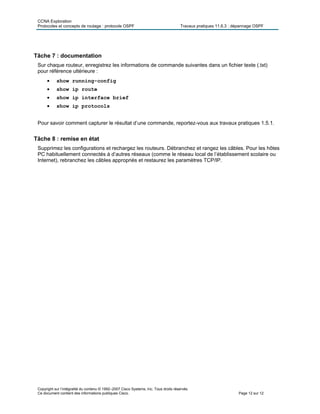 CCNA Exploration
Protocoles et concepts de routage : protocole OSPF Travaux pratiques 11.6.3 : dépannage OSPF
Copyright sur l’intégralité du contenu © 1992–2007 Cisco Systems, Inc. Tous droits réservés.
Ce document contient des informations publiques Cisco. Page 12 sur 12
Tâche 7 : documentation
Sur chaque routeur, enregistrez les informations de commande suivantes dans un fichier texte (.txt)
pour référence ultérieure :
 show running-config
 show ip route
 show ip interface brief
 show ip protocols
Pour savoir comment capturer le résultat d’une commande, reportez-vous aux travaux pratiques 1.5.1.
Tâche 8 : remise en état
Supprimez les configurations et rechargez les routeurs. Débranchez et rangez les câbles. Pour les hôtes
PC habituellement connectés à d’autres réseaux (comme le réseau local de l’établissement scolaire ou
Internet), rebranchez les câbles appropriés et restaurez les paramètres TCP/IP.
 
