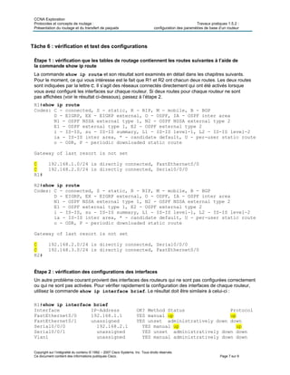 CCNA Exploration
Protocoles et concepts de routage : Travaux pratiques 1.5.2 :
Présentation du routage et du transfert de paquets configuration des paramètres de base d’un routeur
Copyright sur l’intégralité du contenu © 1992 – 2007 Cisco Systems, Inc. Tous droits réservés.
Ce document contient des informations publiques Cisco. Page 7 sur 9
Tâche 6 : vérification et test des configurations
Étape 1 : vérification que les tables de routage contiennent les routes suivantes à l’aide de
la commande show ip route
La commande show ip route et son résultat sont examinés en détail dans les chapitres suivants.
Pour le moment, ce qui vous intéresse est le fait que R1 et R2 ont chacun deux routes. Les deux routes
sont indiquées par la lettre C. Il s’agit des réseaux connectés directement qui ont été activés lorsque
vous avez configuré les interfaces sur chaque routeur. Si deux routes pour chaque routeur ne sont
pas affichées (voir le résultat ci-dessous), passez à l’étape 2.
R1#show ip route
Codes: C - connected, S - static, R - RIP, M - mobile, B - BGP
D - EIGRP, EX - EIGRP external, O - OSPF, IA - OSPF inter area
N1 - OSPF NSSA external type 1, N2 - OSPF NSSA external type 2
E1 - OSPF external type 1, E2 - OSPF external type 2
i - IS-IS, su - IS-IS summary, L1 - IS-IS level-1, L2 - IS-IS level-2
ia - IS-IS inter area, * - candidate default, U - per-user static route
o - ODR, P - periodic downloaded static route
Gateway of last resort is not set
C 192.168.1.0/24 is directly connected, FastEthernet0/0
C 192.168.2.0/24 is directly connected, Serial0/0/0
R1#
R2#show ip route
Codes: C - connected, S - static, R - RIP, M - mobile, B - BGP
D - EIGRP, EX - EIGRP external, O - OSPF, IA - OSPF inter area
N1 - OSPF NSSA external type 1, N2 - OSPF NSSA external type 2
E1 - OSPF external type 1, E2 - OSPF external type 2
i - IS-IS, su - IS-IS summary, L1 - IS-IS level-1, L2 - IS-IS level-2
ia - IS-IS inter area, * - candidate default, U - per-user static route
o - ODR, P - periodic downloaded static route
Gateway of last resort is not set
C 192.168.2.0/24 is directly connected, Serial0/0/0
C 192.168.3.0/24 is directly connected, FastEthernet0/0
R2#
Étape 2 : vérification des configurations des interfaces
Un autre problème courant provient des interfaces des routeurs qui ne sont pas configurées correctement
ou qui ne sont pas activées. Pour vérifier rapidement la configuration des interfaces de chaque routeur,
utilisez la commande show ip interface brief. Le résultat doit être similaire à celui-ci :
R1#show ip interface brief
Interface IP-Address OK? Method Status Protocol
FastEthernet0/0 192.168.1.1 YES manual up up
FastEthernet0/1 unassigned YES unset administratively down down
Serial0/0/0 192.168.2.1 YES manual up up
Serial0/0/1 unassigned YES unset administratively down down
Vlan1 unassigned YES manual administratively down down
 