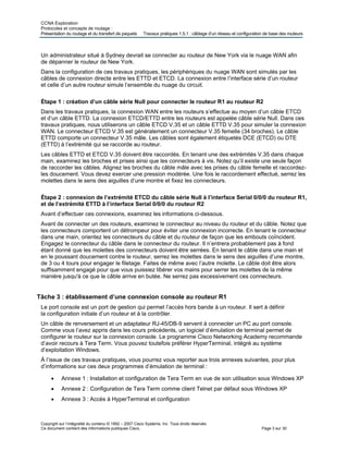 CCNA Exploration
Protocoles et concepts de routage :
Présentation du routage et du transfert de paquets Travaux pratiques 1.5.1 : câblage d’un réseau et configuration de base des routeurs
Un administrateur situé à Sydney devrait se connecter au routeur de New York via le nuage WAN afin
de dépanner le routeur de New York.
Dans la configuration de ces travaux pratiques, les périphériques du nuage WAN sont simulés par les
câbles de connexion directe entre les ETTD et ETCD. La connexion entre l’interface série d’un routeur
et celle d’un autre routeur simule l’ensemble du nuage du circuit.
Étape 1 : création d’un câble série Null pour connecter le routeur R1 au routeur R2
Dans les travaux pratiques, la connexion WAN entre les routeurs s’effectue au moyen d’un câble ETCD
et d’un câble ETTD. La connexion ETCD/ETTD entre les routeurs est appelée câble série Null. Dans ces
travaux pratiques, nous utiliserons un câble ETCD V.35 et un câble ETTD V.35 pour simuler la connexion
WAN. Le connecteur ETCD V.35 est généralement un connecteur V.35 femelle (34 broches). Le câble
ETTD comporte un connecteur V.35 mâle. Les câbles sont également étiquetés DCE (ETCD) ou DTE
(ETTD) à l’extrémité qui se raccorde au routeur.
Les câbles ETTD et ETCD V.35 doivent être raccordés. En tenant une des extrémités V.35 dans chaque
main, examinez les broches et prises ainsi que les connecteurs à vis. Notez qu’il existe une seule façon
de raccorder les câbles. Alignez les broches du câble mâle avec les prises du câble femelle et raccordez-
les doucement. Vous devez exercer une pression modérée. Une fois le raccordement effectué, serrez les
molettes dans le sens des aiguilles d’une montre et fixez les connecteurs.
Étape 2 : connexion de l’extrémité ETCD du câble série Null à l’interface Serial 0/0/0 du routeur R1,
et de l’extrémité ETTD à l’interface Serial 0/0/0 du routeur R2
Avant d’effectuer ces connexions, examinez les informations ci-dessous.
Avant de connecter un des routeurs, examinez le connecteur au niveau du routeur et du câble. Notez que
les connecteurs comportent un détrompeur pour éviter une connexion incorrecte. En tenant le connecteur
dans une main, orientez les connecteurs du câble et du routeur de façon que les embouts coïncident.
Engagez le connecteur du câble dans le connecteur du routeur. Il n’entrera probablement pas à fond
étant donné que les molettes des connecteurs doivent être serrées. En tenant le câble dans une main et
en le poussant doucement contre le routeur, serrez les molettes dans le sens des aiguilles d’une montre,
de 3 ou 4 tours pour engager le filetage. Faites de même avec l’autre molette. Le câble doit être alors
suffisamment engagé pour que vous puissiez libérer vos mains pour serrer les molettes de la même
manière jusqu'à ce que le câble arrive en butée. Ne serrez pas excessivement ces connecteurs.
Tâche 3 : établissement d’une connexion console au routeur R1
Le port console est un port de gestion qui permet l’accès hors bande à un routeur. Il sert à définir
la configuration initiale d’un routeur et à la contrôler.
Un câble de renversement et un adaptateur RJ-45/DB-9 servent à connecter un PC au port console.
Comme vous l’avez appris dans les cours précédents, un logiciel d’émulation de terminal permet de
configurer le routeur sur la connexion console. Le programme Cisco Networking Academy recommande
d’avoir recours à Tera Term. Vous pouvez toutefois préférer HyperTerminal, intégré au système
d’exploitation Windows.
À l’issue de ces travaux pratiques, vous pourrez vous reporter aux trois annexes suivantes, pour plus
d’informations sur ces deux programmes d’émulation de terminal :
• Annexe 1 : Installation et configuration de Tera Term en vue de son utilisation sous Windows XP
• Annexe 2 : Configuration de Tera Term comme client Telnet par défaut sous Windows XP
• Annexe 3 : Accès à HyperTerminal et configuration
Copyright sur l’intégralité du contenu © 1992 – 2007 Cisco Systems, Inc. Tous droits réservés.
Ce document contient des informations publiques Cisco. Page 3 sur 30
 