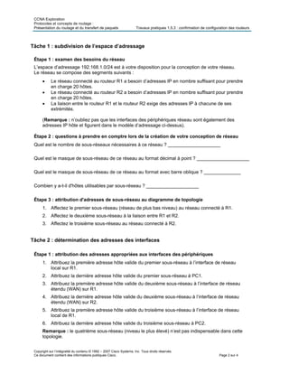CCNA Exploration
Protocoles et concepts de routage :
Présentation du routage et du transfert de paquets Travaux pratiques 1.5.3 : confirmation de configuration des routeurs
Copyright sur l’intégralité du contenu © 1992 – 2007 Cisco Systems, Inc. Tous droits réservés.
Ce document contient des informations publiques Cisco. Page 2 sur 4
Tâche 1 : subdivision de l’espace d’adressage
Étape 1 : examen des besoins du réseau
L’espace d’adressage 192.168.1.0/24 est à votre disposition pour la conception de votre réseau.
Le réseau se compose des segments suivants :
 Le réseau connecté au routeur R1 a besoin d’adresses IP en nombre suffisant pour prendre
en charge 20 hôtes.
 Le réseau connecté au routeur R2 a besoin d’adresses IP en nombre suffisant pour prendre
en charge 20 hôtes.
 La liaison entre le routeur R1 et le routeur R2 exige des adresses IP à chacune de ses
extrémités.
(Remarque : n’oubliez pas que les interfaces des périphériques réseau sont également des
adresses IP hôte et figurent dans le modèle d’adressage ci-dessus).
Étape 2 : questions à prendre en comptre lors de la création de votre conception de réseau
Quel est le nombre de sous-réseaux nécessaires à ce réseau ? ____________________
Quel est le masque de sous-réseau de ce réseau au format décimal à point ? ____________________
Quel est le masque de sous-réseau de ce réseau au format avec barre oblique ? ______________
Combien y a-t-il d'hôtes utilisables par sous-réseau ? ____________________
Étape 3 : attribution d'adresses de sous-réseau au diagramme de topologie
1. Affectez le premier sous-réseau (réseau de plus bas niveau) au réseau connecté à R1.
2. Affectez le deuxième sous-réseau à la liaison entre R1 et R2.
3. Affectez le troisième sous-réseau au réseau connecté à R2.
Tâche 2 : détermination des adresses des interfaces
Étape 1 : attribution des adresses appropriées aux interfaces des périphériques
1. Attribuez la première adresse hôte valide du premier sous-réseau à l’interface de réseau
local sur R1.
2. Attribuez la dernière adresse hôte valide du premier sous-réseau à PC1.
3. Attribuez la première adresse hôte valide du deuxième sous-réseau à l’interface de réseau
étendu (WAN) sur R1.
4. Attribuez la dernière adresse hôte valide du deuxième sous-réseau à l’interface de réseau
étendu (WAN) sur R2.
5. Attribuez la première adresse hôte valide du troisième sous-réseau à l’interface de réseau
local de R1.
6. Attribuez la dernière adresse hôte valide du troisième sous-réseau à PC2.
Remarque : le quatrième sous-réseau (niveau le plus élevé) n’est pas indispensable dans cette
topologie.
 