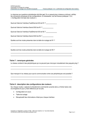 CCNA Exploration
Protocoles et concepts de routage :
Présentation du routage et du transfert de paquets Travaux pratiques 1.5.3 : confirmation de configuration des routeurs
Copyright sur l’intégralité du contenu © 1992 – 2007 Cisco Systems, Inc. Tous droits réservés.
Ce document contient des informations publiques Cisco. Page 4 sur 4
La réponse aux questions précédentes doit être oui. Si un paquet ping ci-dessus a échoué, vérifiez
les connexions physiques et les configurations. Si nécessaire, voir les travaux pratiques 1.5.2,
« Configuration de base des routeurs ».
Quel est l’état de l’interface FastEthernet 0/0 de R1 ? _____________
Quel est l’état de l’interface Serial 0/0/0 de R1 ? _____________
Quel est l’état de l’interface FastEthernet 0/0 de R2 ? _____________
Quel est l’état de l’interface Serial 0/0/0 de R2 ? _____________
Quelles sont les routes présentes dans la table de routage de R1 ?
__________________________________________________________________________
__________________________________________________________________________
Quelles sont les routes présentes dans la table de routage de R2 ?
__________________________________________________________________________
__________________________________________________________________________
Tâche 7 : remarques générales
Le réseau contient-il des périphériques qui ne peuvent pas s’envoyer mutuellement des paquets ping ?
__________________________________________________________________________
__________________________________________________________________________
Que manque-t-il au réseau pour que la communication entre ces périphériques soit possible ?
__________________________________________________________________________
__________________________________________________________________________
Tâche 8 : description des configurations des routeurs
Sur chaque routeur, capturez le résultat de la commande suivante dans un fichier texte (.txt)
et enregistrez-le pour y faire référence par la suite.
 Configuration en cours
 Table de routage
 Récapitulatif des informations d’état pour chaque interface
 