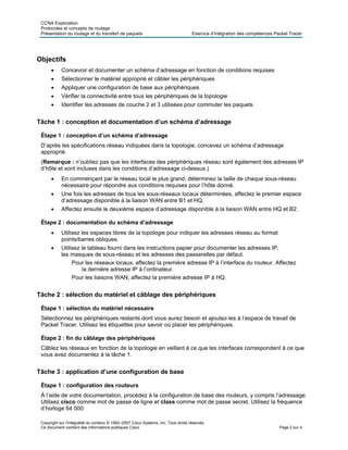 CCNA Exploration
Protocoles et concepts de routage :
Présentation du routage et du transfert de paquets Exercice d’intégration des compétences Packet Tracer
Objectifs
• Concevoir et documenter un schéma d’adressage en fonction de conditions requises
• Sélectionner le matériel approprié et câbler les périphériques
• Appliquer une configuration de base aux périphériques
• Vérifier la connectivité entre tous les périphériques de la topologie
• Identifier les adresses de couche 2 et 3 utilisées pour commuter les paquets
Tâche 1 : conception et documentation d’un schéma d’adressage
Étape 1 : conception d’un schéma d’adressage
D’après les spécifications réseau indiquées dans la topologie, concevez un schéma d’adressage
approprié.
(Remarque : n’oubliez pas que les interfaces des périphériques réseau sont également des adresses IP
d’hôte et sont incluses dans les conditions d’adressage ci-dessus.)
• En commençant par le réseau local le plus grand, déterminez la taille de chaque sous-réseau
nécessaire pour répondre aux conditions requises pour l’hôte donné.
• Une fois les adresses de tous les sous-réseaux locaux déterminées, affectez le premier espace
d’adressage disponible à la liaison WAN entre B1 et HQ.
• Affectez ensuite le deuxième espace d’adressage disponible à la liaison WAN entre HQ et B2.
Étape 2 : documentation du schéma d’adressage
• Utilisez les espaces libres de la topologie pour indiquer les adresses réseau au format
points/barres obliques.
• Utilisez le tableau fourni dans les instructions papier pour documenter les adresses IP,
les masques de sous-réseau et les adresses des passerelles par défaut.
Pour les réseaux locaux, affectez la première adresse IP à l’interface du routeur. Affectez
la dernière adresse IP à l’ordinateur.
Pour les liaisons WAN, affectez la première adresse IP à HQ.
Tâche 2 : sélection du matériel et câblage des périphériques
Étape 1 : sélection du matériel nécessaire
Sélectionnez les périphériques restants dont vous aurez besoin et ajoutez-les à l’espace de travail de
Packet Tracer. Utilisez les étiquettes pour savoir où placer les périphériques.
Étape 2 : fin du câblage des périphériques
Câblez les réseaux en fonction de la topologie en veillant à ce que les interfaces correspondent à ce que
vous avez documentez à la tâche 1.
Tâche 3 : application d’une configuration de base
Étape 1 : configuration des routeurs
À l’aide de votre documentation, procédez à la configuration de base des routeurs, y compris l’adressage.
Utilisez cisco comme mot de passe de ligne et class comme mot de passe secret. Utilisez la fréquence
d’horloge 64 000.
Copyright sur l'intégralité du contenu © 1992–2007 Cisco Systems, Inc. Tous droits réservés.
Ce document contient des informations publiques Cisco. Page 2 sur 4
 