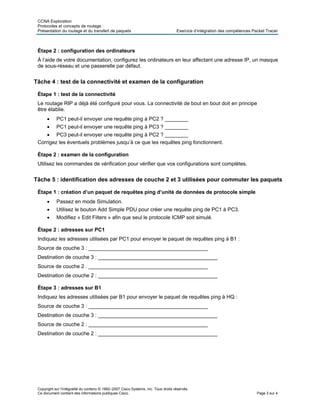 CCNA Exploration
Protocoles et concepts de routage :
Présentation du routage et du transfert de paquets Exercice d’intégration des compétences Packet Tracer
Étape 2 : configuration des ordinateurs
À l’aide de votre documentation, configurez les ordinateurs en leur affectant une adresse IP, un masque
de sous-réseau et une passerelle par défaut.
Tâche 4 : test de la connectivité et examen de la configuration
Étape 1 : test de la connectivité
Le routage RIP a déjà été configuré pour vous. La connectivité de bout en bout doit en principe
être établie.
• PC1 peut-il envoyer une requête ping à PC2 ? ________
• PC1 peut-il envoyer une requête ping à PC3 ? ________
• PC3 peut-il envoyer une requête ping à PC2 ? ________
Corrigez les éventuels problèmes jusqu’à ce que les requêtes ping fonctionnent.
Étape 2 : examen de la configuration
Utilisez les commandes de vérification pour vérifier que vos configurations sont complètes.
Tâche 5 : identification des adresses de couche 2 et 3 utilisées pour commuter les paquets
Étape 1 : création d’un paquet de requêtes ping d’unité de données de protocole simple
• Passez en mode Simulation.
• Utilisez le bouton Add Simple PDU pour créer une requête ping de PC1 à PC3.
• Modifiez « Edit Filters » afin que seul le protocole ICMP soit simulé.
Étape 2 : adresses sur PC1
Indiquez les adresses utilisées par PC1 pour envoyer le paquet de requêtes ping à B1 :
Source de couche 3 : _________________________________________
Destination de couche 3 : _________________________________________
Source de couche 2 : _________________________________________
Destination de couche 2 : _________________________________________
Étape 3 : adresses sur B1
Indiquez les adresses utilisées par B1 pour envoyer le paquet de requêtes ping à HQ :
Source de couche 3 : _________________________________________
Destination de couche 3 : _________________________________________
Source de couche 2 : _________________________________________
Destination de couche 2 : _________________________________________
Copyright sur l'intégralité du contenu © 1992–2007 Cisco Systems, Inc. Tous droits réservés.
Ce document contient des informations publiques Cisco. Page 3 sur 4
 