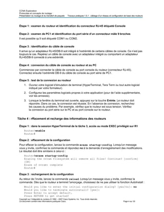 CCNA Exploration
Protocoles et concepts de routage :
Présentation du routage et du transfert de paquets Travaux pratiques 1.5.1 : câblage d’un réseau et configuration de base des routeurs
Étape 1 : examen du routeur et identification du connecteur RJ-45 étiqueté Console
Étape 2 : examen de PC1 et identification du port série d’un connecteur mâle 9 broches
Il est possible qu’il soit étiqueté COM1 ou COM2.
Étape 3 : identification du câble de console
Il arrive qu’un adaptateur RJ-45/DB-9 soit intégré à l’extrémité de certains câbles de console. Ce n’est pas
toujours le cas. Repérez un câble de console avec un adaptateur intégré ou comportant un adaptateur
RJ-45/DB-9 connecté à une extrémité.
Étape 4 : connexion du câble de console au routeur et au PC
Commencez par connecter le câble de console au port console du routeur (connecteur RJ-45).
Connectez ensuite l’extrémité DB-9 du câble de console au port série de PC1.
Étape 5 : test de la connexion au routeur
1. Ouvrez votre logiciel d’émulation de terminal (HyperTerminal, Tera Term ou tout autre logiciel
indiqué par votre formateur).
2. Configurez les paramètres logiciels propres à votre application (pour de l’aide supplémentaire,
voir les annexes).
3. Lorsque la fenêtre du terminal est ouverte, appuyez sur la touche Entrée. Le routeur doit
répondre. Dans ce cas, la connexion est réussie. En l’absence de connexion, recherchez
les causes du problème. Par exemple, vérifiez que le routeur est sous tension. Vérifiez
la connexion au port série sur le PC et au port console sur le routeur.
Tâche 4 : rffacement et recharge des informations des routeurs
Étape 1 : dans la session HyperTerminal de la tâche 3, accès au mode EXEC privilégié sur R1
Router>enable
Router#
Étape 2 : effacement de la configuration
Pour effacer la configuration, lancez la commande erase startup-config. Lorsqu'un message
vous y invite, confirmez la commande et répondez no à la demande d’enregistrement des modifications.
Le résultat doit être similaire à celui-ci :
Router#erase startup-config
Erasing the nvram filesystem will remove all files! Continue? [confirm]
[OK]
Erase of nvram: complete
Router#
Étape 3 : rechargement de la configuration
Au retour de l’invite, lancez la commande reload. Lorsqu'un message vous y invite, confirmez la
commande. Dès que le routeur a terminé l’amorçage, choisissez de ne pas utiliser la fonction AutoInstall :
Would you like to enter the initial configuration dialog? [yes/no]: no
Would you like to terminate autoinstall? [yes]:
Press Enter to accept default.
Copyright sur l’intégralité du contenu © 1992 – 2007 Cisco Systems, Inc. Tous droits réservés.
Ce document contient des informations publiques Cisco. Page 4 sur 30
Press RETURN to get started!
 
