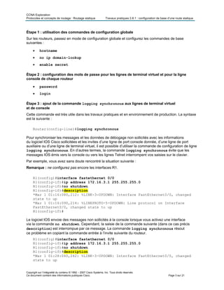 CCNA Exploration
Protocoles et concepts de routage : Routage statique Travaux pratiques 2.8.1 : configuration de base d’une route statique
Copyright sur l’intégralité du contenu © 1992 – 2007 Cisco Systems, Inc. Tous droits réservés.
Ce document contient des informations publiques Cisco. Page 3 sur 21
Étape 1 : utilisation des commandes de configuration globale
Sur les routeurs, passez en mode de configuration globale et configurez les commandes de base
suivantes :
• hostname
• no ip domain-lookup
• enable secret
Étape 2 : configuration des mots de passe pour les lignes de terminal virtuel et pour la ligne
console de chaque routeur
• password
• login
Étape 3 : ajout de la commande logging synchronous aux lignes de terminal virtuel
et de console
Cette commande est très utile dans les travaux pratiques et en environnement de production. La syntaxe
est la suivante :
Router(config-line)#logging synchronous
Pour synchroniser les messages et les données de débogage non sollicités avec les informations
du logiciel IOS Cisco sollicitées et les invites d’une ligne de port console donnée, d’une ligne de port
auxiliaire ou d’une ligne de terminal virtuel, il est possible d’utiliser la commande de configuration de ligne
logging synchronous. En d’autres termes, la commande logging synchronous évite que les
messages IOS émis vers la console ou vers les lignes Telnet interrompent vos saisies sur le clavier.
Par exemple, vous avez sans doute rencontré la situation suivante :
Remarque : ne configurez pas encore les interfaces R1.
R1(config)#interface fastethernet 0/0
R1(config-if)#ip address 172.16.3.1 255.255.255.0
R1(config-if)#no shutdown
R1(config-if)#description
*Mar 1 01:16:080,212: %LINK-3-UPDOWN: Interface FastEthernet0/0, changed
state to up
*Mar 1 01:16:090,214: %LINEPROTO-5-UPDOWN: Line protocol on Interface
FastEthernet0/0, changed state to up
R1(config-if)#
Le logiciel IOS envoie des messages non sollicités à la console lorsque vous activez une interface
via la commande no shutdown. Cependant, la saisie de la commande suivante (dans ce cas précis
description) est interrompue par ce message. La commande logging synchronous résout
ce problème en copiant la commande entrée à l’invite suivante du routeur.
R1(config)#interface fastethernet 0/0
R1(config-if)#ip address 172.16.3.1 255.255.255.0
R1(config-if)#no shutdown
R1(config-if)#description
*Mar 1 01:28:040,242: %LINK-3-UPDOWN: Interface FastEthernet0/0, changed
state to up
 