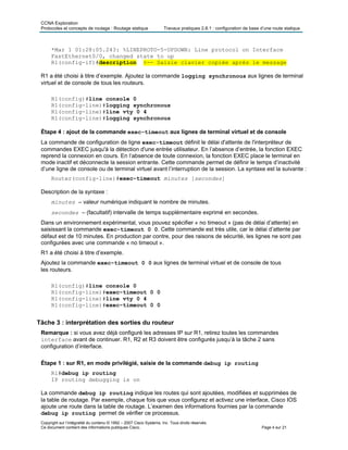 CCNA Exploration
Protocoles et concepts de routage : Routage statique Travaux pratiques 2.8.1 : configuration de base d’une route statique
Copyright sur l’intégralité du contenu © 1992 – 2007 Cisco Systems, Inc. Tous droits réservés.
Ce document contient des informations publiques Cisco. Page 4 sur 21
*Mar 1 01:28:05.243: %LINEPROTO-5-UPDOWN: Line protocol on Interface
FastEthernet0/0, changed state to up
R1(config-if)#description <-- Saisie clavier copiée après le message
R1 a été choisi à titre d’exemple. Ajoutez la commande logging synchronous aux lignes de terminal
virtuel et de console de tous les routeurs.
R1(config)#line console 0
R1(config-line)#logging synchronous
R1(config-line)#line vty 0 4
R1(config-line)#logging synchronous
Étape 4 : ajout de la commande exec-timeout aux lignes de terminal virtuel et de console
La commande de configuration de ligne exec-timeout définit le délai d'attente de l'interpréteur de
commandes EXEC jusqu'à la détection d'une entrée utilisateur. En l’absence d’entrée, la fonction EXEC
reprend la connexion en cours. En l’absence de toute connexion, la fonction EXEC place le terminal en
mode inactif et déconnecte la session entrante. Cette commande permet de définir le temps d’inactivité
d’une ligne de console ou de terminal virtuel avant l’interruption de la session. La syntaxe est la suivante :
Router(config-line)#exec-timeout minutes [secondes]
Description de la syntaxe :
minutes – valeur numérique indiquant le nombre de minutes.
secondes – (facultatif) intervalle de temps supplémentaire exprimé en secondes.
Dans un environnement expérimental, vous pouvez spécifier « no timeout » (pas de délai d’attente) en
saisissant la commande exec-timeout 0 0. Cette commande est très utile, car le délai d’attente par
défaut est de 10 minutes. En production par contre, pour des raisons de sécurité, les lignes ne sont pas
configurées avec une commande « no timeout ».
R1 a été choisi à titre d’exemple.
Ajoutez la commande exec-timeout 0 0 aux lignes de terminal virtuel et de console de tous
les routeurs.
R1(config)#line console 0
R1(config-line)#exec-timeout 0 0
R1(config-line)#line vty 0 4
R1(config-line)#exec-timeout 0 0
Tâche 3 : interprétation des sorties du routeur
Remarque : si vous avez déjà configuré les adresses IP sur R1, retirez toutes les commandes
interface avant de continuer. R1, R2 et R3 doivent être configurés jusqu’à la tâche 2 sans
configuration d’interface.
Étape 1 : sur R1, en mode privilégié, saisie de la commande debug ip routing
R1#debug ip routing
IP routing debugging is on
La commande debug ip routing indique les routes qui sont ajoutées, modifiées et supprimées de
la table de routage. Par exemple, chaque fois que vous configurez et activez une interface, Cisco IOS
ajoute une route dans la table de routage. L’examen des informations fournies par la commande
debug ip routing permet de vérifier ce processus.
 