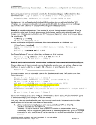 CCNA Exploration
Protocoles et concepts de routage : Routage statique Travaux pratiques 2.8.1 : configuration de base d’une route statique
Copyright sur l’intégralité du contenu © 1992 – 2007 Cisco Systems, Inc. Tous droits réservés.
Ce document contient des informations publiques Cisco. Page 7 sur 21
Lorsque vous avez entré la commande corercte, les données de débogage s’affichent comme dans
l’exemple suivant : is_up: 0 state: 0 sub state: 1 line: 0 has_route: False
%LINK-3-UPDOWN: Interface Serial0/0/0, changed state to down
Contrairement à la configuration de l’interface LAN, la configuration complète de l’interface WAN
n’implique pas nécessairement que la route sera ajoutée à la table de routage, même si le câblage
est correct. L’autre extrémité de la liaison WAN doit également être configurée.
Étape 8 : si possible, établissement d’une session de terminal distincte en se connectant à R2 via la
console d’un autre poste de travail. Vous pouvez ainsi observer les informations de débogage sur R1
lorsque vous effectuez des modifications sur R2. Vous pouvez également activer la commande debug
ip routing sur R2.
R2#debug ip routing
IP routing debugging is on
Passez en mode de configuration d'interface pour l'interface WAN de R2 connectée à R1.
R2#configure terminal
Tapez les commandes de configuration (une par ligne). Terminez par
CNTL/Z.
R2(config)#interface serial 0/0/0
Configurez l’adresse IP comme indiqué dans le diagramme de la topologie.
R2(config-if)#ip address 172.16.2.2 255.255.255.0
is_up: 0 state: 6 sub state: 1 line: 0
Étape 9 : saisie de la commande permettant de vérifier que l’interface est entièrement configurée
Si vous n’êtes pas sûr de connaître la commande adaptée, reportez-vous à la rubrique « Examen des
interfaces du routeur » abordée au chapitre 2.2. « Révision de la configuration du routeur ».
R2(config-if)#_____________________________
Lorsque vous avez entré la commande corercte, les données de débogage s’affichent comme dans
l’exemple suivant :
is_up: 0 state: 4 sub state: 1 line: 0
%LINK-3-UPDOWN: Interface Serial0/0/0, changed state to up
is_up: 1 state: 4 sub state: 1 line: 0
RT: add 172.16.2.0/24 via 0.0.0.0, connected metric [0/0]
RT: interface Serial0/0/0 added to routing table
is_up: 1 state: 4 sub state: 1 line: 0
%LINEPROTO-5-UPDOWN: Line protocol on Interface Serial0/0/0, changed state to
up
is_up: 1 state: 4 sub state: 1 line: 0
Le nouveau réseau que vous avez configuré sur l’interface du réseau local (LAN) est maintenant ajouté
à la table de routage (partie surlignée du résultat affiché).
Si la route n’est pas ajoutée à la table, cela veut dire que l’interface ne s’est pas affichée. Procédez
systématiquement comme suit pour dépanner la connexion :
1. Vérifiez les branchements physiques entre les deux interfaces WAN de R1 et R2.
L’interface raccordée est-elle la bonne ? ________
Le routeur a plusieurs interfaces WAN. Avez-vous connecté la bonne interface WAN ? ________
Une interface s’affiche uniquement si elle détecte un battement de liaison sur la couche physique
provenant d’un autre périphérique. L’interface est-elle connectée à l’autre interface du routeur ?
________
 
