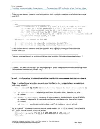 CCNA Exploration
Protocoles et concepts de routage : Routage statique Travaux pratiques 2.8.1 : configuration de base d’une route statique
Copyright sur l’intégralité du contenu © 1992 – 2007 Cisco Systems, Inc. Tous droits réservés.
Ce document contient des informations publiques Cisco. Page 12 sur 21
Quels sont les réseaux présents dans le diagramme de la topologie, mais pas dans la table de routage
pour R2 ?
_________________________________________________________________________
R3#_________________________________
Codes: C - connected, S - static, I - IGRP, R - RIP, M - mobile, B - BGP
D - EIGRP, EX - EIGRP external, O - OSPF, IA - OSPF inter area
N1 - OSPF NSSA external type 1, N2 - OSPF NSSA external type 2
E1 - OSPF external type 1, E2 - OSPF external type 2, E - EGP
i - IS-IS, L1 - IS-IS level-1, L2 - IS-IS level-2, * - candidate default
U - per-user static route, o - ODR
Gateway of last resort is not set
C 192.168.1.0/24 is directly connected, Serial0/0/1
C 192.168.2.0/24 is directly connected, FastEthernet0/0
Quels sont les réseaux présents dans le diagramme de la topologie, mais pas dans la table de
routage pour R3 ?
_________________________________________________________________________
Pourquoi tous ces réseaux ne se trouvent-ils pas dans les tables de routage des autres routeurs ?
_________________________________________________________________________
_________________________________________________________________________
Que faut-il ajouter au réseau pour que les périphériques qui ne sont pas directement connectés puissent
s’envoyer mutuellement des paquets ping ?
__________________________________________________________________________
Tâche 8 : configuration d’une route statique en utilisant une adresse du tronçon suivant
Étape 1 : utilisation de la syntaxe suivante pour configurer des routes statiques en spécifiant
un tronçon suivant :
Router(config)# ip route adresse du réseau masque du sous-réseau adresse ip
• adresse du réseau : – adresse de destination du réseau distant à ajouter à la table
de routage.
• masque du sous-réseau – masque du sous-réseau du réseau distant à ajouter à la table
de routage. Il est possible de modifier le masque de sous-réseau pour résumer un groupe
de réseaux.
• adresse ip – appelée communément adresse IP du routeur du tronçon suivant.
Sur le routeur R3, configurez une route statique vers le réseau 172.16.1.0 en utilisant l’interface série
0/0/1 de R2 comme adresse du tronçon suivant.
R3(config)#ip route 172.16.1.0 255.255.255.0 192.168.1.2
R3(config)#
 