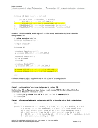 CCNA Exploration
Protocoles et concepts de routage : Routage statique Travaux pratiques 2.8.1 : configuration de base d’une route statique
Copyright sur l’intégralité du contenu © 1992 – 2007 Cisco Systems, Inc. Tous droits réservés.
Ce document contient des informations publiques Cisco. Page 15 sur 21
Gateway of last resort is not set
172.16.0.0/24 is subnetted, 2 subnets
S 172.16.1.0 [1/0] via 192.168.1.2
S 172.16.2.0 is directly connected, Serial0/0/1
C 192.168.1.0/24 is directly connected, Serial0/0/1
C 192.168.2.0/24 is directly connected, FastEthernet0/0
R3#
Utilisez la commande show running-config pour vérifier les routes statiques actuellement
configurées sur R3.
R3#show running-config
Building configuration...
<output omitted>
!
hostname R3
!
interface FastEthernet0/0
ip address 192.168.2.1 255.255.255.0
!
interface Serial0/0/0
no ip address
shutdown
!
interface Serial0/0/1
ip address 192.168.1.1 255.255.255.0
!
ip route 172.16.1.0 255.255.255.0 192.168.1.2
ip route 172.16.2.0 255.255.255.0 Serial0/0/1
!
end
Comment feriez-vous pour supprimer une de ces routes de la configuration ?
_____________________________________________________________________________
Étape 3 : configuration d’une route statique sur le routeur R2
Sur le routeur R2, configurez une route statique vers le réseau 172.16.3.0 en utilisant l’interface
série 0/0/0 de R2 comme interface de sortie.
R2(config)# ip route 172.16.3.0 255.255.255.0 Serial0/0/0
R2(config)#
Étape 4 : affichage de la table de routage pour vérifier la nouvelle entrée de la route statique
R2#_________________________________
Codes: C - connected, S - static, I - IGRP, R - RIP, M - mobile, B - BGP
D - EIGRP, EX - EIGRP external, O - OSPF, IA - OSPF inter area
N1 - OSPF NSSA external type 1, N2 - OSPF NSSA external type 2
E1 - OSPF external type 1, E2 - OSPF external type 2, E - EGP
i - IS-IS, L1 - IS-IS level-1, L2 - IS-IS level-2, * - candidate default
U - per-user static route, o - ODR
 