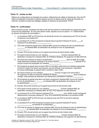 CCNA Exploration
Protocoles et concepts de routage : Routage statique Travaux pratiques 2.8.1 : configuration de base d’une route statique
Copyright sur l’intégralité du contenu © 1992 – 2007 Cisco Systems, Inc. Tous droits réservés.
Ce document contient des informations publiques Cisco. Page 20 sur 21
Tâche 13 : remise en état
Effacez les configurations et rechargez les routeurs. Débranchez les câbles et stockez-les. Pour les PC
hôtes normalement connectés à d’autres réseaux (comme le réseau local du centre de formation ou
Internet), remettez-en place les câblages adaptés et restaurez les paramètres TCP/IP.
Tâche 14 : confirmation
Dans l’exercice suivant, remplissez les blancs afin de documenter le cheminement du paquet ping entre
la source et la destination. Si vous avez besoin d’aide, reportez-vous à la section 1.4 « Détermination
du chemin et fonction de commutation ».
1. La procédure ICMP du PC3 formule une demande d’envoi d’un paquet ping vers PC2 et renvoie
la réponse à la procédure IP.
2. La procédure IP sur PC3 encapsule le paquet ping en ajoutant l'adresse IP source _____et
l'adresse IP de destination ________________.
3. PC3 crée encapsule paquet avec l’adresse MAC source de (indiquer le nom du périphérique)
________ et l’adresse MAC de destination de (indiquer le nom du périphérique)
______________.
4. Ensuite, PC3 envoie la trame sur le support sous forme de trame binaire codée.
5. R3 reçoit la trame binaire sur son interface _____________. Comme l’adresse MAC de
destination correspond à l’adresse MAC de l’interface réceptrice, R3 supprime l’en-tête Ethernet.
6. R3 recherche l’adresse du réseau de destination _______________ dans sa table de routage.
Cette destination possède l’adresse IP du tronçon suivant ________________. L’adresse IP du
tronçon suivant est accessible via l’interface _____________.
7. R3 encapsule le paquet dans la trame HDLC et transfère cette trame via l’interface appropriée.
(Comme il s’agit d’une liaison point-à-point, aucune adresse n’est nécessaire. Cependant,
le champ d’adressage du paquet HDLC contient la valeur 0x8F).
8. R2 reçoit la trame sur son interface ____________. Comme il s’agit d’une trame HDLC,
R2 supprime l’en-tête et recherche l’adresse du réseau __________________ dans sa table de
routage. Cette adresse de destination est directement connectée à l’interface ___________.
9. R2 encapsule le paquet ping dans une trame comprenant l’adresse MAC source de (indiquer
le nom du périphérique) _________ et l’adresse MAC de destination de (indiquer le nom
du périphérique) ________.
10. Ensuite, R2 envoie la trame sur le support sous forme de train binaire codé.
11. PC2 reçoit la trame binaire sur son interface ___________. Comme l’adresse MAC de
destination correspond à l’adresse MAC de PC2, PC2 supprime l’en-tête Ethernet.
12. Le processus IP sur PC2 examine l’adresse IP de ___________ pour vérifier qu’elle correspond
effectivement à sa propre adresse IP. Puis, PC2 transmet les données à la procédure ICMP.
13. La procédure ICMP du PC2 formule une réponse ping vers PC3 et renvoie la réponse
à la procédure IP.
14. La procédure IP sur PC2 encapsule le paquet ping en ajoutant l'adresse IP source
________________ et l'adresse IP de destination ___
15. PC2 crée les trames du paquet avec l’adresse MAC source de (indiquer le nom du périphérique)
__________ et l’adresse MAC de destination de (indiquer le nom du périphérique) __________.
16. Ensuite, PC2 envoie la trame sur le support sous forme de train binaire codé.
17. R2 reçoit la trame binaire sur son interface _____________. Comme l’adresse MAC de
destination correspond à l’adresse MAC de l’interface réceptrice, R2 supprime l’en-tête Ethernet.
 