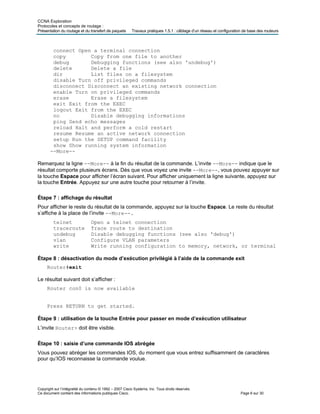 CCNA Exploration
Protocoles et concepts de routage :
Présentation du routage et du transfert de paquets Travaux pratiques 1.5.1 : câblage d’un réseau et configuration de base des routeurs
connect Open a terminal connection
copy Copy from one file to another
debug Debugging functions (see also 'undebug')
delete Delete a file
dir List files on a filesystem
disable Turn off privileged commands
disconnect Disconnect an existing network connection
enable Turn on privileged commands
erase Erase a filesystem
exit Exit from the EXEC
logout Exit from the EXEC
no Disable debugging informations
ping Send echo messages
reload Halt and perform a cold restart
resume Resume an active network connection
setup Run the SETUP command facility
show Show running system information
--More--
Remarquez la ligne --More-- à la fin du résultat de la commande. L’invite --More-- indique que le
résultat comporte plusieurs écrans. Dès que vous voyez une invite --More--, vous pouvez appuyer sur
la touche Espace pour afficher l’écran suivant. Pour afficher uniquement la ligne suivante, appuyez sur
la touche Entrée. Appuyez sur une autre touche pour retourner à l’invite.
Étape 7 : affichage du résultat
Pour afficher le reste du résultat de la commande, appuyez sur la touche Espace. Le reste du résultat
s’affiche à la place de l’invite --More--.
telnet Open a telnet connection
traceroute Trace route to destination
undebug Disable debugging functions (see also 'debug')
vlan Configure VLAN parameters
write Write running configuration to memory, network, or terminal
Étape 8 : désactivation du mode d’exécution privilégié à l’aide de la commande exit
Router#exit
Le résultat suivant doit s’afficher :
Router con0 is now available
Press RETURN to get started.
Étape 9 : utilisation de la touche Entrée pour passer en mode d’exécution utilisateur
L’invite Router> doit être visible.
Étape 10 : saisie d’une commande IOS abrégée
Vous pouvez abréger les commandes IOS, du moment que vous entrez suffisamment de caractères
pour qu’IOS reconnaisse la commande voulue.
Copyright sur l’intégralité du contenu © 1992 – 2007 Cisco Systems, Inc. Tous droits réservés.
Ce document contient des informations publiques Cisco. Page 6 sur 30
 