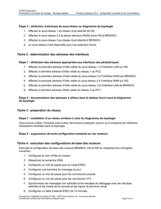 CCNA Exploration
Protocoles et concepts de routage : Routage statique Travaux pratiques 2.8.2 : configuration avancée d’une route statique
Copyright sur l’intégralité du contenu © 1992 – 2007 Cisco Systems, Inc. Tous droits réservés.
Ce document contient des informations publiques Cisco. Page 3 sur 8
Étape 3 : attribution d'adresses de sous-réseau au diagramme de topologie
1. Affectez le sous-réseau 1 au réseau local attaché de HQ.
2. Affectez le sous-réseau 2 à la liaison étendue (WAN) entre HQ et BRANCH.
3. Affectez le sous-réseau 3 au réseau local attaché à BRANCH.
4. Le sous-réseau 0 est disponible pour une extension future.
Tâche 2 : détermination des adresses des interfaces
Étape 1 : attribution des adresses appropriées aux interfaces des périphériques
1. Affectez la première adresse d’hôte valide du sous-réseau 1 à l’interface LAN sur HQ.
2. Affectez la dernière adresse d’hôte valide du réseau 1 au PC2.
3. Affectez la première adresse d’hôte valide du sous-réseau 2 à l’interface WAN sur BRANCH.
4. Affectez la seconde adresse d’hôte valide du sous-réseau 2 à l’interface WAN sur HQ.
5. Affectez la première adresse d’hôte valide du sous-réseau 3 à l’interface LAN de BRANCH.
6. Affectez la dernière adresse d’hôte valide du réseau 3 au PC1.
Étape 2 : documentation des adresses à utiliser dans le tableau fourni sous le diagramme
de topologie
Tâche 3 : préparation du réseau
Étape 1 : installation d’un réseau similaire à celui du diagramme de topologie
Vous pouvez utiliser n’importe quel routeur des travaux pratiques, pourvu qu’il comporte les interfaces
nécessaires illustrées dans la topologie.
Étape 2 : suppression de toute configuration existante sur les routeurs
Tâche 4 : exécution des configurations de base des routeurs
Exécutez la configuration de base des routeurs BRANCH, HQ et ISP en respectant les consignes
suivantes :
1. Configurez le nom d’hôte du routeur.
2. Désactivez la recherche DNS.
3. Configurez un mot de passe pour le mode EXEC.
4. Configurez une bannière du message du jour.
5. Configurez un mot de passe pour les connexions console.
6. Configurez un mot de passe pour les connexions VTY.
7. Synchronisez les messages non sollicités et les résultats de débogage avec les résultats
sollicités et les invites de la console et des lignes du terminal virtuel.
8. Configurez un délai d’attente EXEC de 15 minutes.
 
